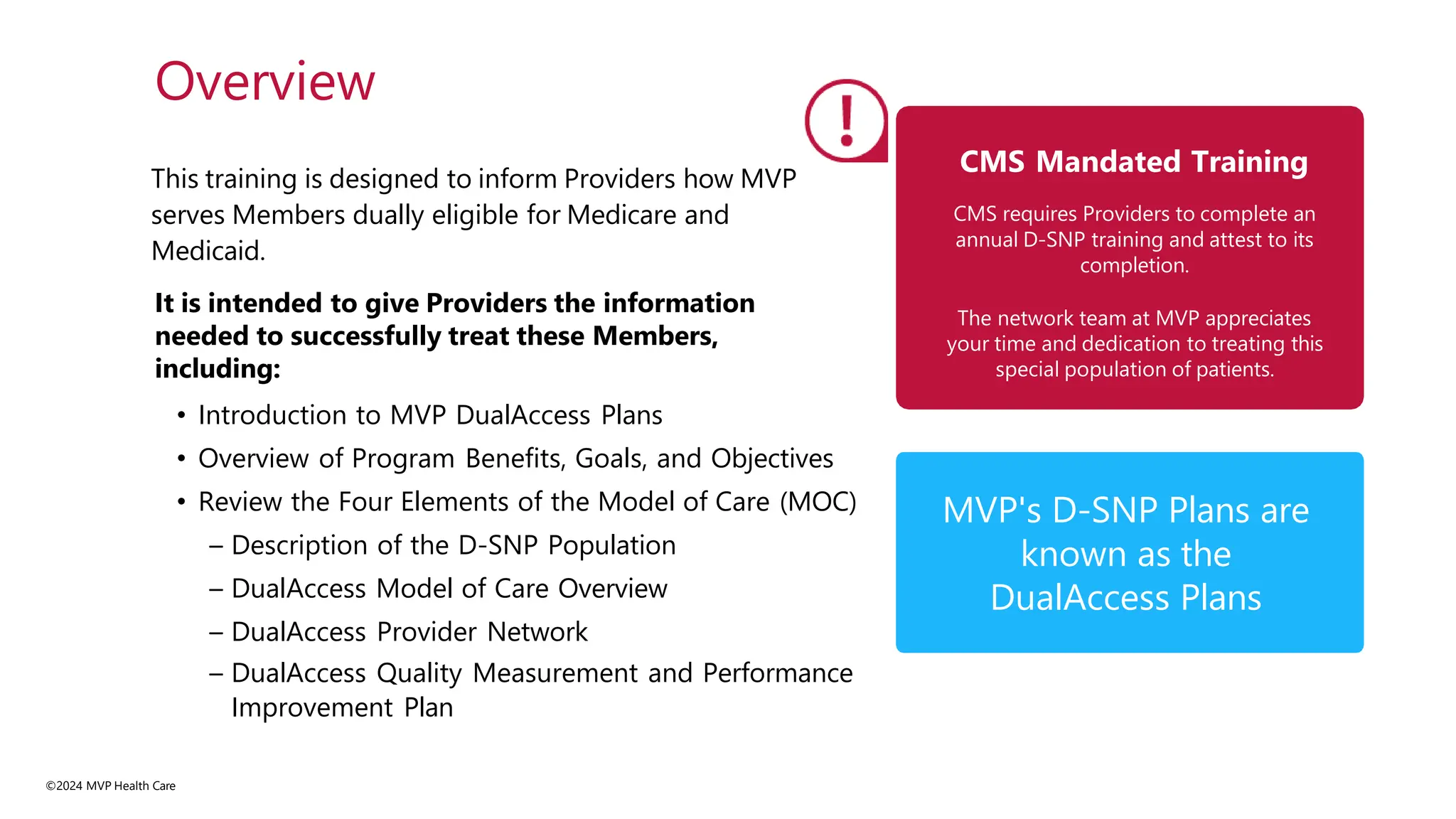 This training is designed to inform Providers how MVP
serves Members dually eligible for Medicare and
Medicaid.
It is intended to give Providers the information
needed to successfully treat these Members,
including:
• Introduction to MVP DualAccess Plans
• Overview of Program Benefits, Goals, and Objectives
• Review the Four Elements of the Model of Care (MOC)
– Description of the D-SNP Population
– DualAccess Model of Care Overview
– DualAccess Provider Network
– DualAccess Quality Measurement and Performance
Improvement Plan
Overview
CMS Mandated Training
CMS requires Providers to complete an
annual D-SNP training and attest to its
completion.
The network team at MVP appreciates
your time and dedication to treating this
special population of patients.
MVP's D-SNP Plans are
known as the
DualAccess Plans
©2024 MVP Health Care
 