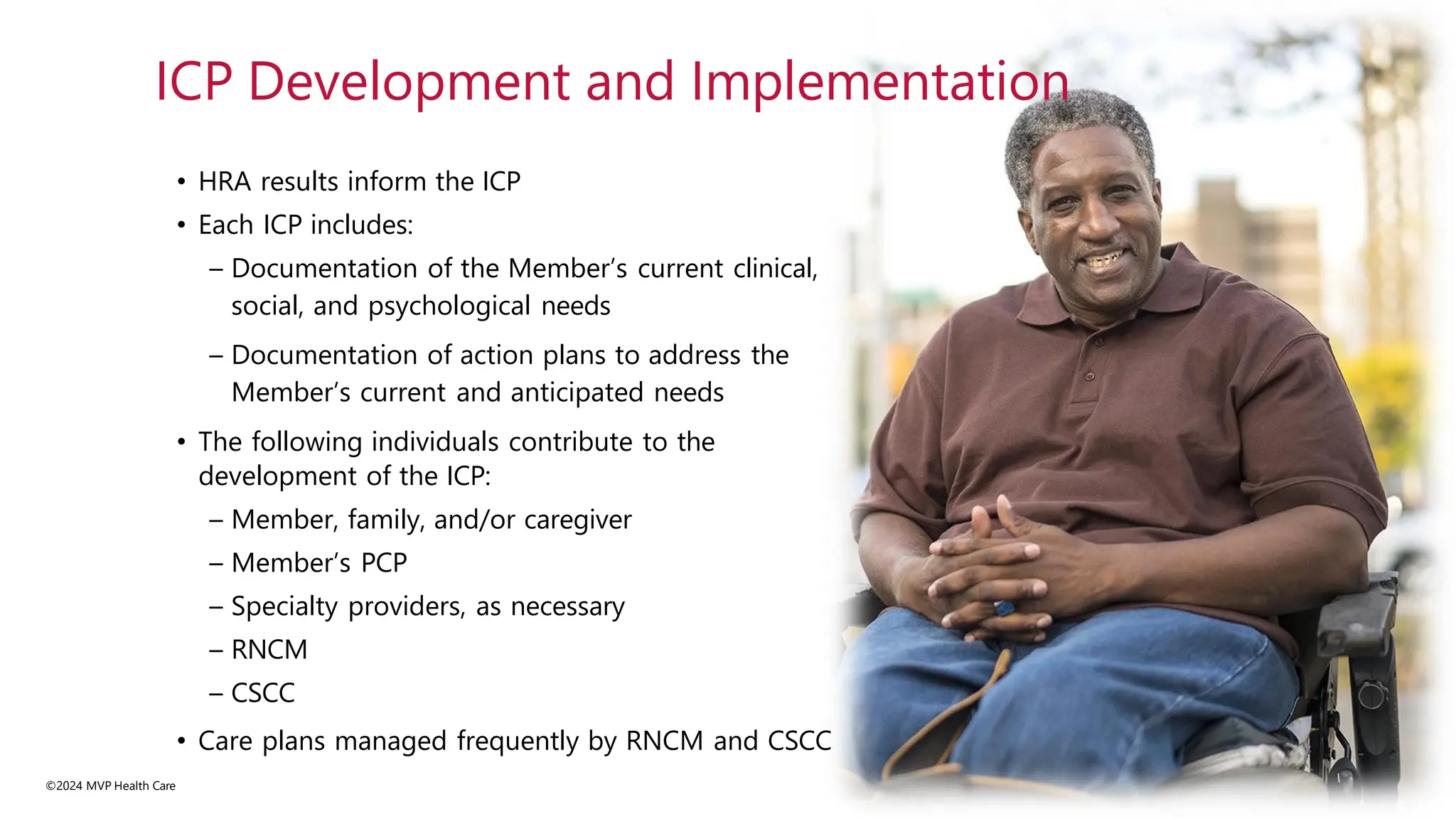 • HRA results inform the ICP
• Each ICP includes:
– Documentation of the Member’s current clinical,
social, and psychological needs
– Documentation of action plans to address the
Member’s current and anticipated needs
• The following individuals contribute to the
development of the ICP:
– Member, family, and/or caregiver
– Member’s PCP
– Specialty providers, as necessary
– RNCM
– CSCC
• Care plans managed frequently by RNCM and CSCC
©2024 MVP Health Care
ICP Development and Implementation
 