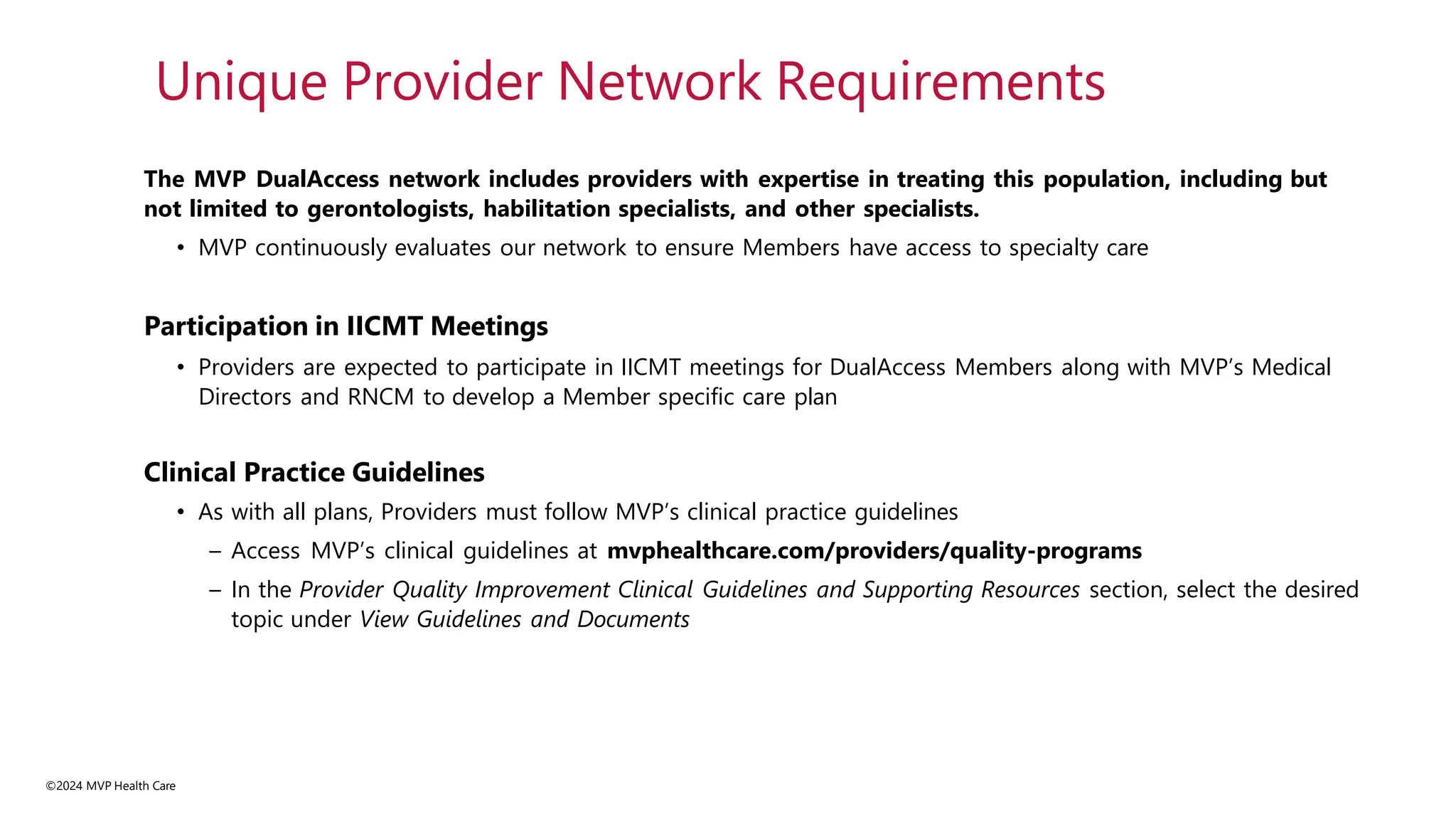 ©2024 MVP Health Care
The MVP DualAccess network includes providers with expertise in treating this population, including but
not limited to gerontologists, habilitation specialists, and other specialists.
• MVP continuously evaluates our network to ensure Members have access to specialty care
Participation in IICMT Meetings
• Providers are expected to participate in IICMT meetings for DualAccess Members along with MVP’s Medical
Directors and RNCM to develop a Member specific care plan
Clinical Practice Guidelines
• As with all plans, Providers must follow MVP’s clinical practice guidelines
– Access MVP’s clinical guidelines at mvphealthcare.com/providers/quality-programs
– In the Provider Quality Improvement Clinical Guidelines and Supporting Resources section, select the desired
topic under View Guidelines and Documents
Unique Provider Network Requirements
 