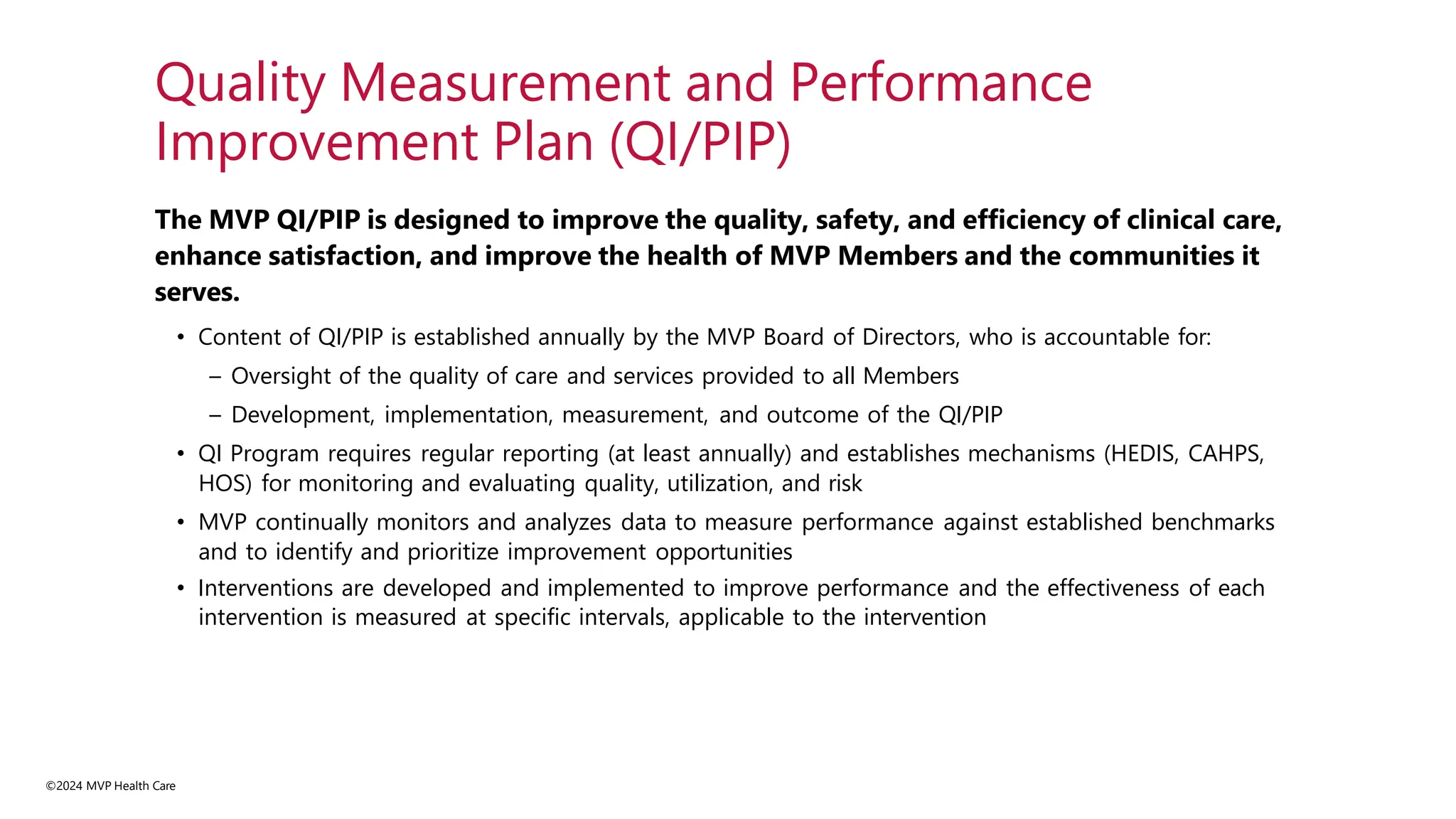 ©2024 MVP Health Care
The MVP QI/PIP is designed to improve the quality, safety, and efficiency of clinical care,
enhance satisfaction, and improve the health of MVP Members and the communities it
serves.
• Content of QI/PIP is established annually by the MVP Board of Directors, who is accountable for:
– Oversight of the quality of care and services provided to all Members
– Development, implementation, measurement, and outcome of the QI/PIP
• QI Program requires regular reporting (at least annually) and establishes mechanisms (HEDIS, CAHPS,
HOS) for monitoring and evaluating quality, utilization, and risk
• MVP continually monitors and analyzes data to measure performance against established benchmarks
and to identify and prioritize improvement opportunities
• Interventions are developed and implemented to improve performance and the effectiveness of each
intervention is measured at specific intervals, applicable to the intervention
Quality Measurement and Performance
Improvement Plan (QI/PIP)
 