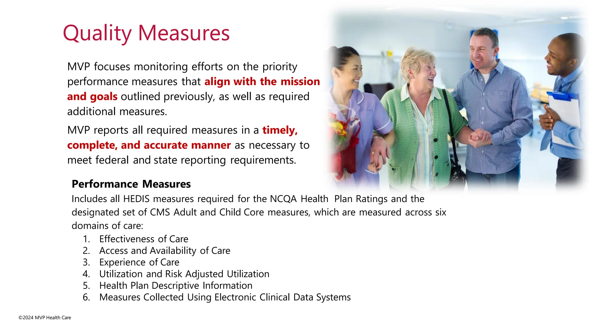 MVP focuses monitoring efforts on the priority
performance measures that align with the mission
and goals outlined previously, as well as required
additional measures.
MVP reports all required measures in a timely,
complete, and accurate manner as necessary to
meet federal and state reporting requirements.
©2024 MVP Health Care
Quality Measures
Performance Measures
Includes all HEDIS measures required for the NCQA Health Plan Ratings and the
designated set of CMS Adult and Child Core measures, which are measured across six
domains of care:
1. Effectiveness of Care
2. Access and Availability of Care
3. Experience of Care
4. Utilization and Risk Adjusted Utilization
5. Health Plan Descriptive Information
6. Measures Collected Using Electronic Clinical Data Systems
 