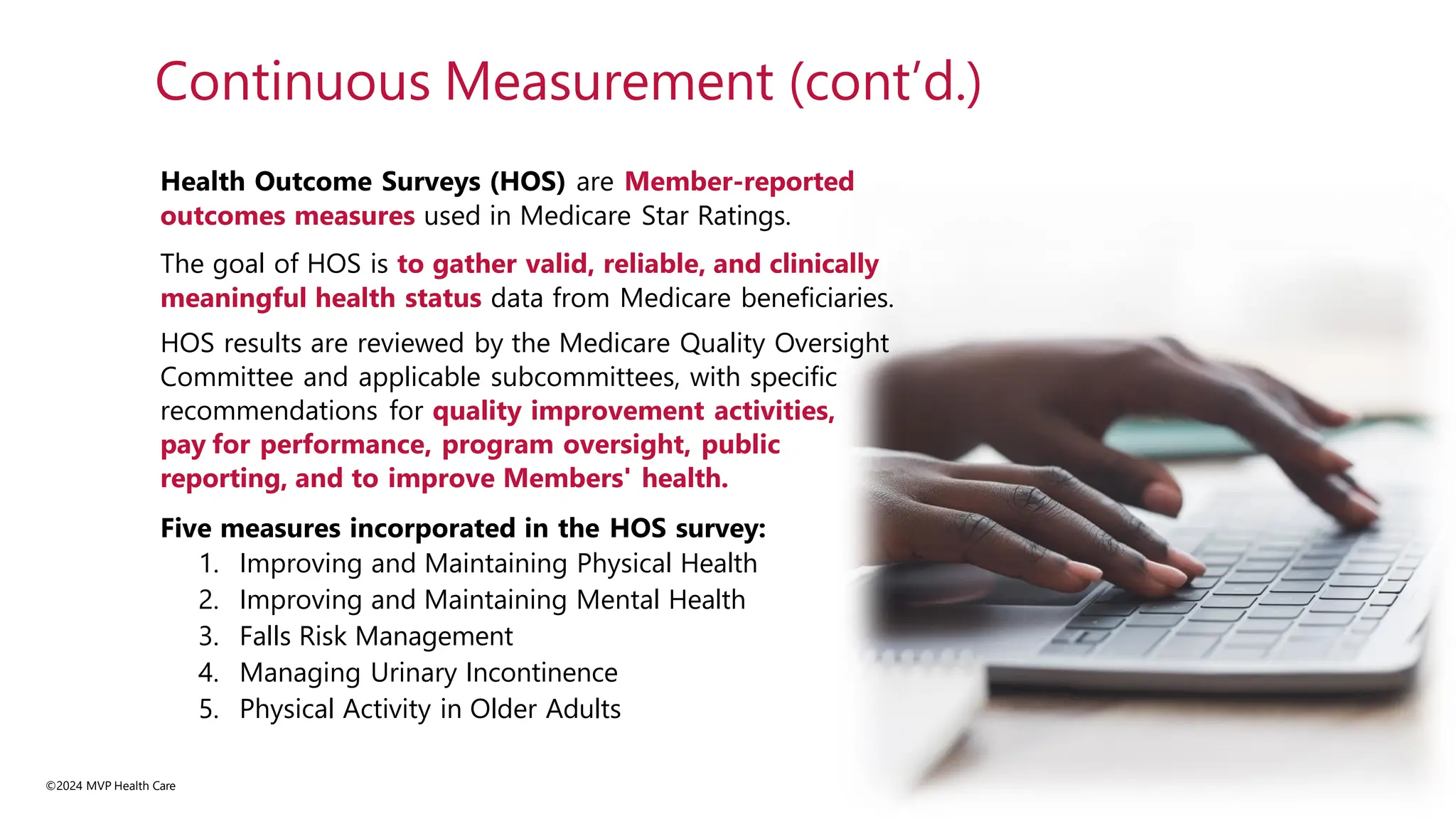 Health Outcome Surveys (HOS) are Member-reported
outcomes measures used in Medicare Star Ratings.
The goal of HOS is to gather valid, reliable, and clinically
meaningful health status data from Medicare beneficiaries.
HOS results are reviewed by the Medicare Quality Oversight
Committee and applicable subcommittees, with specific
recommendations for quality improvement activities,
pay for performance, program oversight, public
reporting, and to improve Members' health.
Five measures incorporated in the HOS survey:
1. Improving and Maintaining Physical Health
2. Improving and Maintaining Mental Health
3. Falls Risk Management
4. Managing Urinary Incontinence
5. Physical Activity in Older Adults
©2024 MVP Health Care
Continuous Measurement (cont’d.)
 