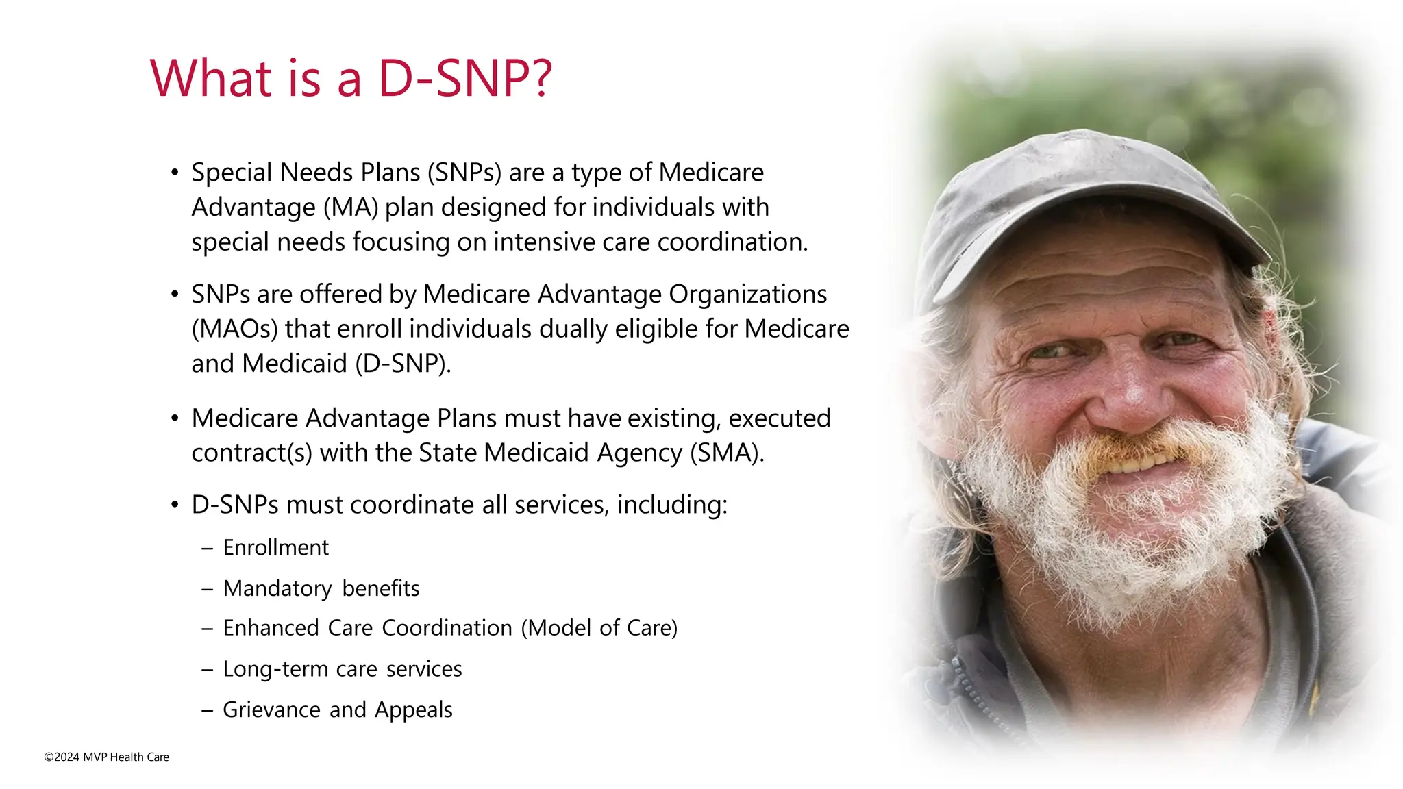 • Special Needs Plans (SNPs) are a type of Medicare
Advantage (MA) plan designed for individuals with
special needs focusing on intensive care coordination.
• SNPs are offered by Medicare Advantage Organizations
(MAOs) that enroll individuals dually eligible for Medicare
and Medicaid (D-SNP).
• Medicare Advantage Plans must have existing, executed
contract(s) with the State Medicaid Agency (SMA).
• D-SNPs must coordinate all services, including:
– Enrollment
– Mandatory benefits
– Enhanced Care Coordination (Model of Care)
– Long-term care services
– Grievance and Appeals
©2024 MVP Health Care
What is a D-SNP?
 