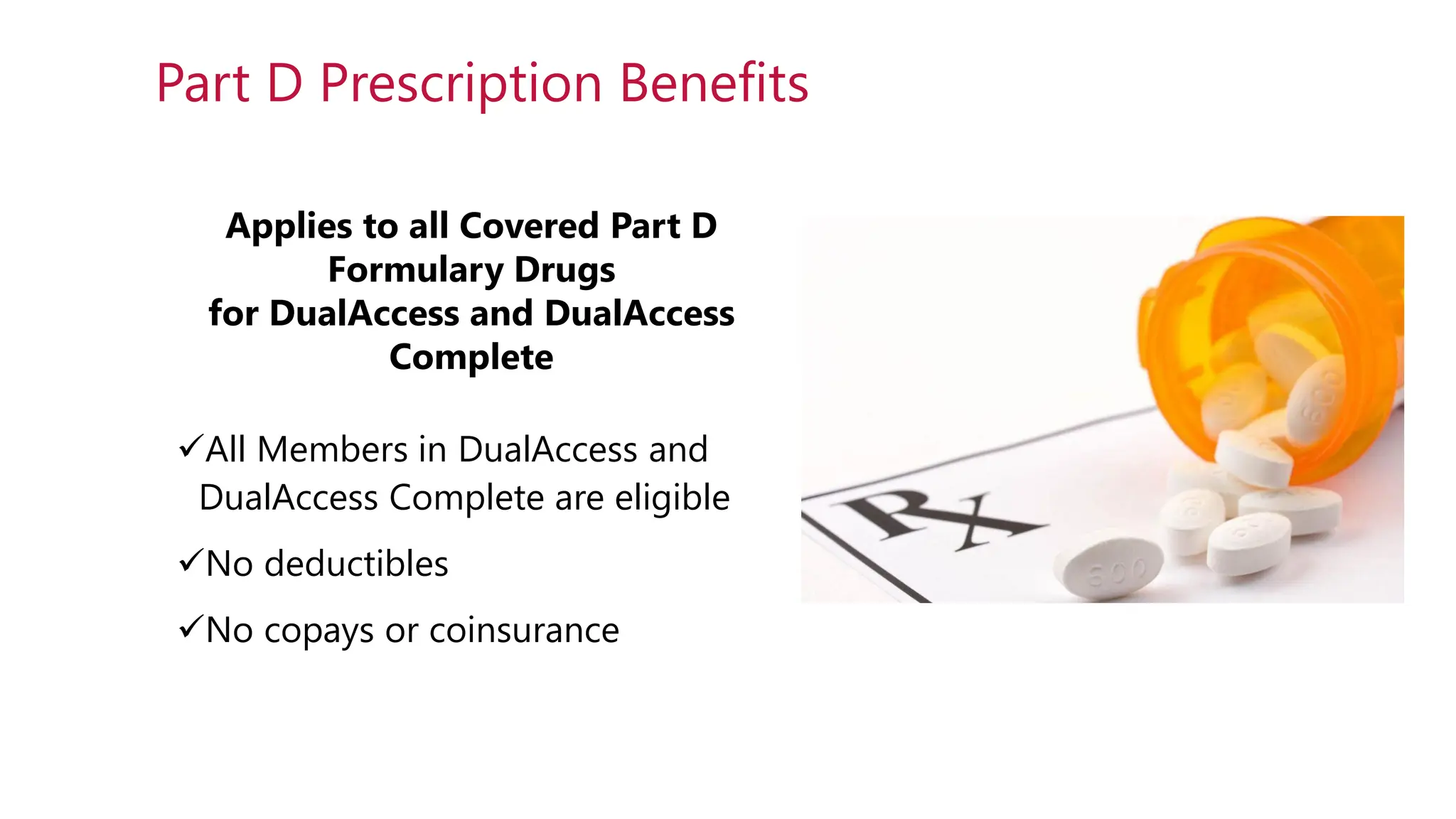 Applies to all Covered Part D
Formulary Drugs
for DualAccess and DualAccess
Complete
✓All Members in DualAccess and
DualAccess Complete are eligible
✓No deductibles
✓No copays or coinsurance
Part D Prescription Benefits
 