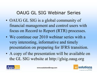 OAUG GL SIG Webinar Series
• OAUG GL SIG is a global community of
  financial management and control users with
  focus on Record to Report (RTR) processes.
• We continue our 2010 webinar series with a
  very interesting, informative and timely
  presentation on preparing for IFRS transition.
• A copy of the presentation will be available on
  the GL SIG website at http://glsig.oaug.org
                  www.esolutionsGroup.com
 