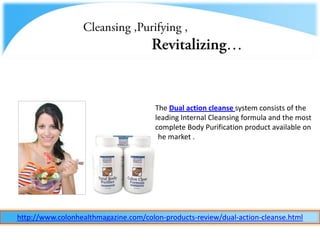 Cleansing ,Purifying ,  Revitalizing… The Dual action cleanse system consists of the leading Internal Cleansing formula and the most complete Body Purification product available on the market .  http://www.colonhealthmagazine.com/colon-products-review/dual-action-cleanse.html 