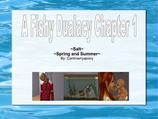 ~Salt~ ~Spring and Summer~ By: CanImarryapony A Fishy Dualacy Chapter 1 