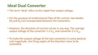Ideal Dual Converter
• The term ‘ideal’ refers to the ripple free output voltage.
• For the purpose of unidirectional flow of DC current, two diodes
(D1and D2) are incorporated between the converters.
• However, the direction of current can be in any way. The average
output voltage of the converter 1 is V01 and converter 2 is V02.
• To make the output voltage of the two converters in same polarity
and magnitude, the firing angles of the thyristors have to be
controlled.
 
