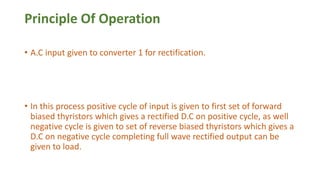 Principle Of Operation
• A.C input given to converter 1 for rectification.
• In this process positive cycle of input is given to first set of forward
biased thyristors which gives a rectified D.C on positive cycle, as well
negative cycle is given to set of reverse biased thyristors which gives a
D.C on negative cycle completing full wave rectified output can be
given to load.
 