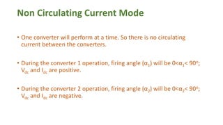 Non Circulating Current Mode
• One converter will perform at a time. So there is no circulating
current between the converters.
• During the converter 1 operation, firing angle (α1) will be 0<α1< 90o;
Vdc and Idc are positive.
• During the converter 2 operation, firing angle (α2) will be 0<α2< 90o;
Vdc and Idc are negative.
 
