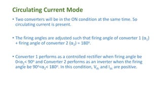 Circulating Current Mode
• Two converters will be in the ON condition at the same time. So
circulating current is present.
• The firing angles are adjusted such that firing angle of converter 1 (α1)
+ firing angle of converter 2 (α2) = 180o.
• Converter 1 performs as a controlled rectifier when firing angle be
0<α1< 90o and Converter 2 performs as an inverter when the firing
angle be 90o<α2< 180o. In this condition, Vdc and Idc are positive.
 