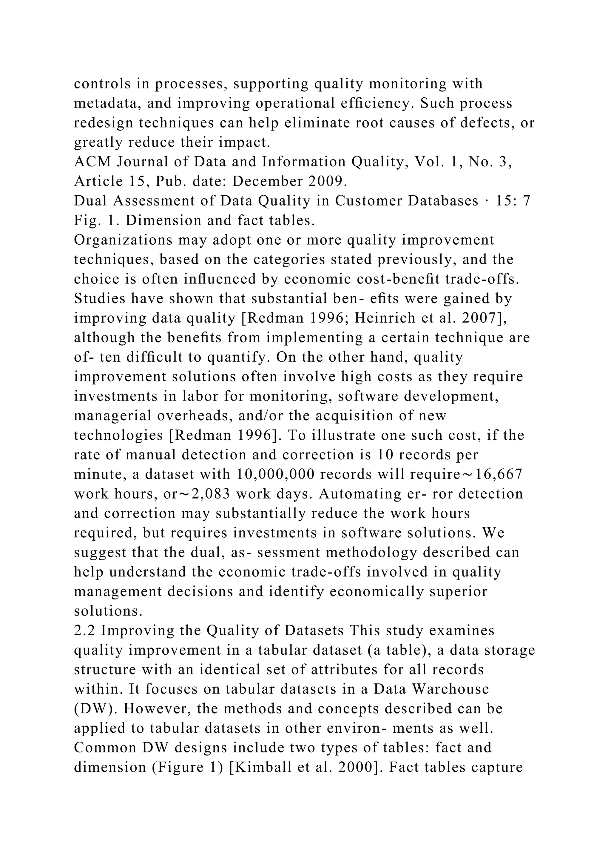 controls in processes, supporting quality monitoring with
metadata, and improving operational efﬁciency. Such process
redesign techniques can help eliminate root causes of defects, or
greatly reduce their impact.
ACM Journal of Data and Information Quality, Vol. 1, No. 3,
Article 15, Pub. date: December 2009.
Dual Assessment of Data Quality in Customer Databases · 15: 7
Fig. 1. Dimension and fact tables.
Organizations may adopt one or more quality improvement
techniques, based on the categories stated previously, and the
choice is often inﬂuenced by economic cost-beneﬁt trade-offs.
Studies have shown that substantial ben- eﬁts were gained by
improving data quality [Redman 1996; Heinrich et al. 2007],
although the beneﬁts from implementing a certain technique are
of- ten difﬁcult to quantify. On the other hand, quality
improvement solutions often involve high costs as they require
investments in labor for monitoring, software development,
managerial overheads, and/or the acquisition of new
technologies [Redman 1996]. To illustrate one such cost, if the
rate of manual detection and correction is 10 records per
minute, a dataset with 10,000,000 records will require∼16,667
work hours, or∼2,083 work days. Automating er- ror detection
and correction may substantially reduce the work hours
required, but requires investments in software solutions. We
suggest that the dual, as- sessment methodology described can
help understand the economic trade-offs involved in quality
management decisions and identify economically superior
solutions.
2.2 Improving the Quality of Datasets This study examines
quality improvement in a tabular dataset (a table), a data storage
structure with an identical set of attributes for all records
within. It focuses on tabular datasets in a Data Warehouse
(DW). However, the methods and concepts described can be
applied to tabular datasets in other environ- ments as well.
Common DW designs include two types of tables: fact and
dimension (Figure 1) [Kimball et al. 2000]. Fact tables capture
 