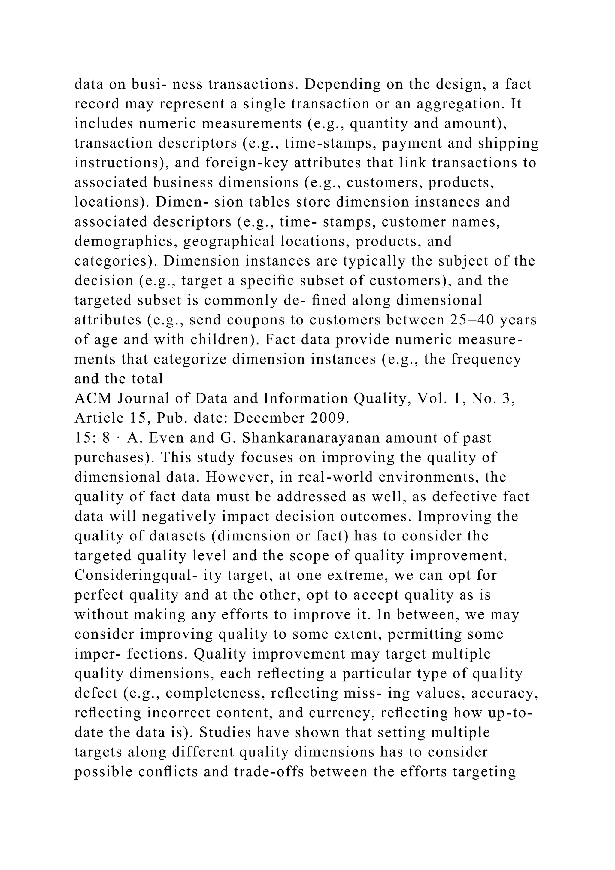 data on busi- ness transactions. Depending on the design, a fact
record may represent a single transaction or an aggregation. It
includes numeric measurements (e.g., quantity and amount),
transaction descriptors (e.g., time-stamps, payment and shipping
instructions), and foreign-key attributes that link transactions to
associated business dimensions (e.g., customers, products,
locations). Dimen- sion tables store dimension instances and
associated descriptors (e.g., time- stamps, customer names,
demographics, geographical locations, products, and
categories). Dimension instances are typically the subject of the
decision (e.g., target a speciﬁc subset of customers), and the
targeted subset is commonly de- ﬁned along dimensional
attributes (e.g., send coupons to customers between 25–40 years
of age and with children). Fact data provide numeric measure-
ments that categorize dimension instances (e.g., the frequency
and the total
ACM Journal of Data and Information Quality, Vol. 1, No. 3,
Article 15, Pub. date: December 2009.
15: 8 · A. Even and G. Shankaranarayanan amount of past
purchases). This study focuses on improving the quality of
dimensional data. However, in real-world environments, the
quality of fact data must be addressed as well, as defective fact
data will negatively impact decision outcomes. Improving the
quality of datasets (dimension or fact) has to consider the
targeted quality level and the scope of quality improvement.
Consideringqual- ity target, at one extreme, we can opt for
perfect quality and at the other, opt to accept quality as is
without making any efforts to improve it. In between, we may
consider improving quality to some extent, permitting some
imper- fections. Quality improvement may target multiple
quality dimensions, each reﬂecting a particular type of quality
defect (e.g., completeness, reﬂecting miss- ing values, accuracy,
reﬂecting incorrect content, and currency, reﬂecting how up-to-
date the data is). Studies have shown that setting multiple
targets along different quality dimensions has to consider
possible conﬂicts and trade-offs between the efforts targeting
 