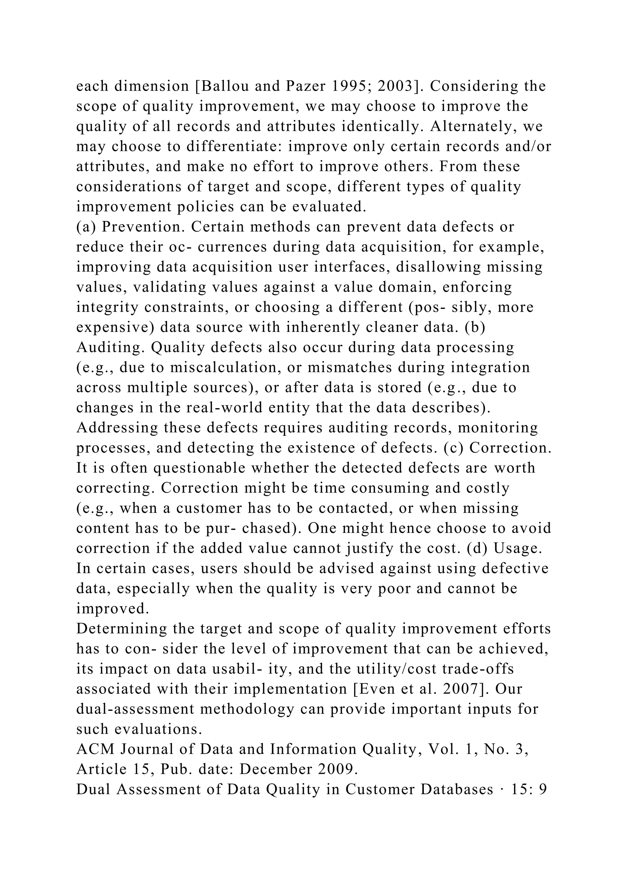 each dimension [Ballou and Pazer 1995; 2003]. Considering the
scope of quality improvement, we may choose to improve the
quality of all records and attributes identically. Alternately, we
may choose to differentiate: improve only certain records and/or
attributes, and make no effort to improve others. From these
considerations of target and scope, different types of quality
improvement policies can be evaluated.
(a) Prevention. Certain methods can prevent data defects or
reduce their oc- currences during data acquisition, for example,
improving data acquisition user interfaces, disallowing missing
values, validating values against a value domain, enforcing
integrity constraints, or choosing a different (pos- sibly, more
expensive) data source with inherently cleaner data. (b)
Auditing. Quality defects also occur during data processing
(e.g., due to miscalculation, or mismatches during integration
across multiple sources), or after data is stored (e.g., due to
changes in the real-world entity that the data describes).
Addressing these defects requires auditing records, monitoring
processes, and detecting the existence of defects. (c) Correction.
It is often questionable whether the detected defects are worth
correcting. Correction might be time consuming and costly
(e.g., when a customer has to be contacted, or when missing
content has to be pur- chased). One might hence choose to avoid
correction if the added value cannot justify the cost. (d) Usage.
In certain cases, users should be advised against using defective
data, especially when the quality is very poor and cannot be
improved.
Determining the target and scope of quality improvement efforts
has to con- sider the level of improvement that can be achieved,
its impact on data usabil- ity, and the utility/cost trade-offs
associated with their implementation [Even et al. 2007]. Our
dual-assessment methodology can provide important inputs for
such evaluations.
ACM Journal of Data and Information Quality, Vol. 1, No. 3,
Article 15, Pub. date: December 2009.
Dual Assessment of Data Quality in Customer Databases · 15: 9
 