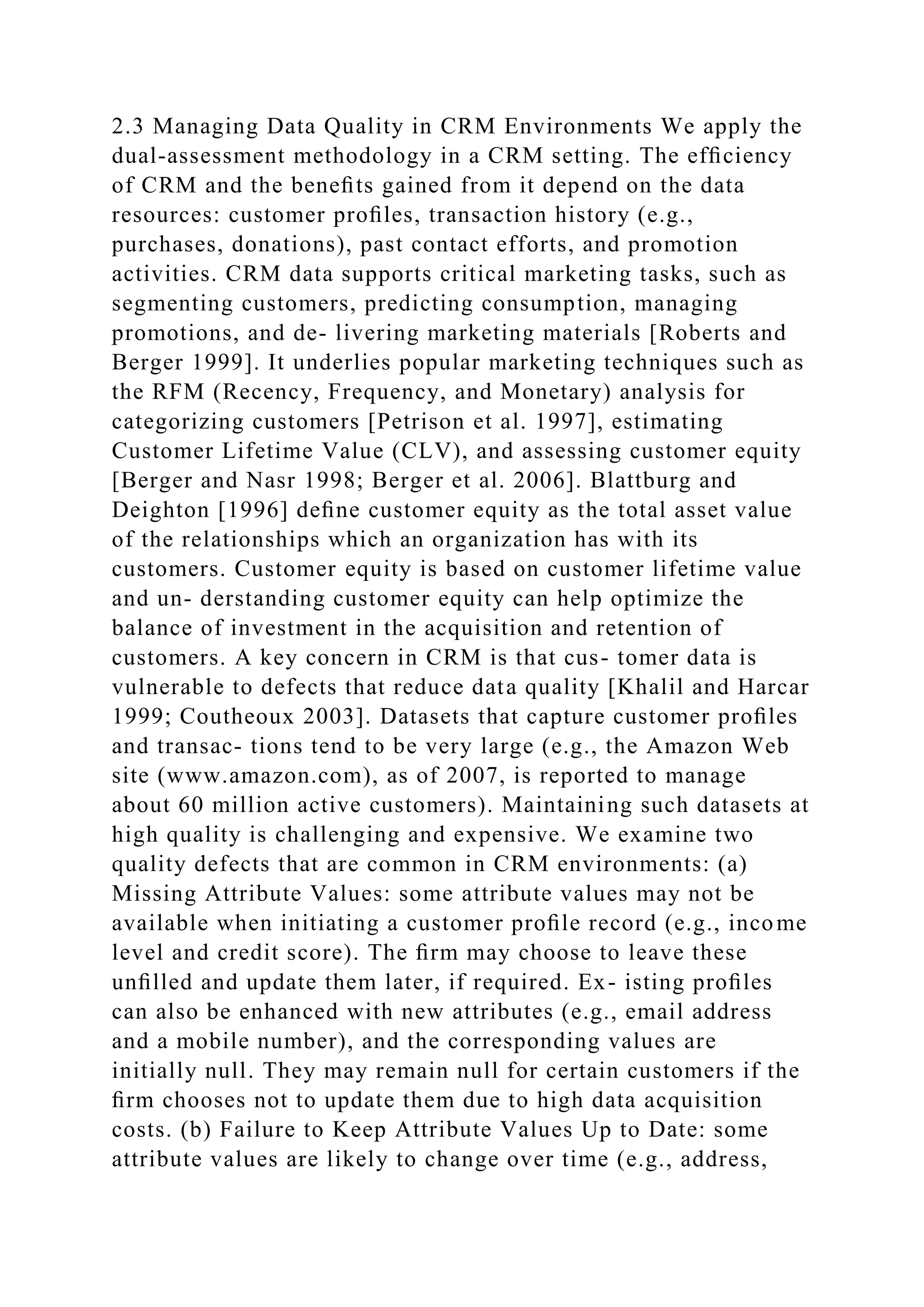 2.3 Managing Data Quality in CRM Environments We apply the
dual-assessment methodology in a CRM setting. The efﬁciency
of CRM and the beneﬁts gained from it depend on the data
resources: customer proﬁles, transaction history (e.g.,
purchases, donations), past contact efforts, and promotion
activities. CRM data supports critical marketing tasks, such as
segmenting customers, predicting consumption, managing
promotions, and de- livering marketing materials [Roberts and
Berger 1999]. It underlies popular marketing techniques such as
the RFM (Recency, Frequency, and Monetary) analysis for
categorizing customers [Petrison et al. 1997], estimating
Customer Lifetime Value (CLV), and assessing customer equity
[Berger and Nasr 1998; Berger et al. 2006]. Blattburg and
Deighton [1996] deﬁne customer equity as the total asset value
of the relationships which an organization has with its
customers. Customer equity is based on customer lifetime value
and un- derstanding customer equity can help optimize the
balance of investment in the acquisition and retention of
customers. A key concern in CRM is that cus- tomer data is
vulnerable to defects that reduce data quality [Khalil and Harcar
1999; Coutheoux 2003]. Datasets that capture customer proﬁles
and transac- tions tend to be very large (e.g., the Amazon Web
site (www.amazon.com), as of 2007, is reported to manage
about 60 million active customers). Maintaining such datasets at
high quality is challenging and expensive. We examine two
quality defects that are common in CRM environments: (a)
Missing Attribute Values: some attribute values may not be
available when initiating a customer proﬁle record (e.g., income
level and credit score). The ﬁrm may choose to leave these
unﬁlled and update them later, if required. Ex- isting proﬁles
can also be enhanced with new attributes (e.g., email address
and a mobile number), and the corresponding values are
initially null. They may remain null for certain customers if the
ﬁrm chooses not to update them due to high data acquisition
costs. (b) Failure to Keep Attribute Values Up to Date: some
attribute values are likely to change over time (e.g., address,
 