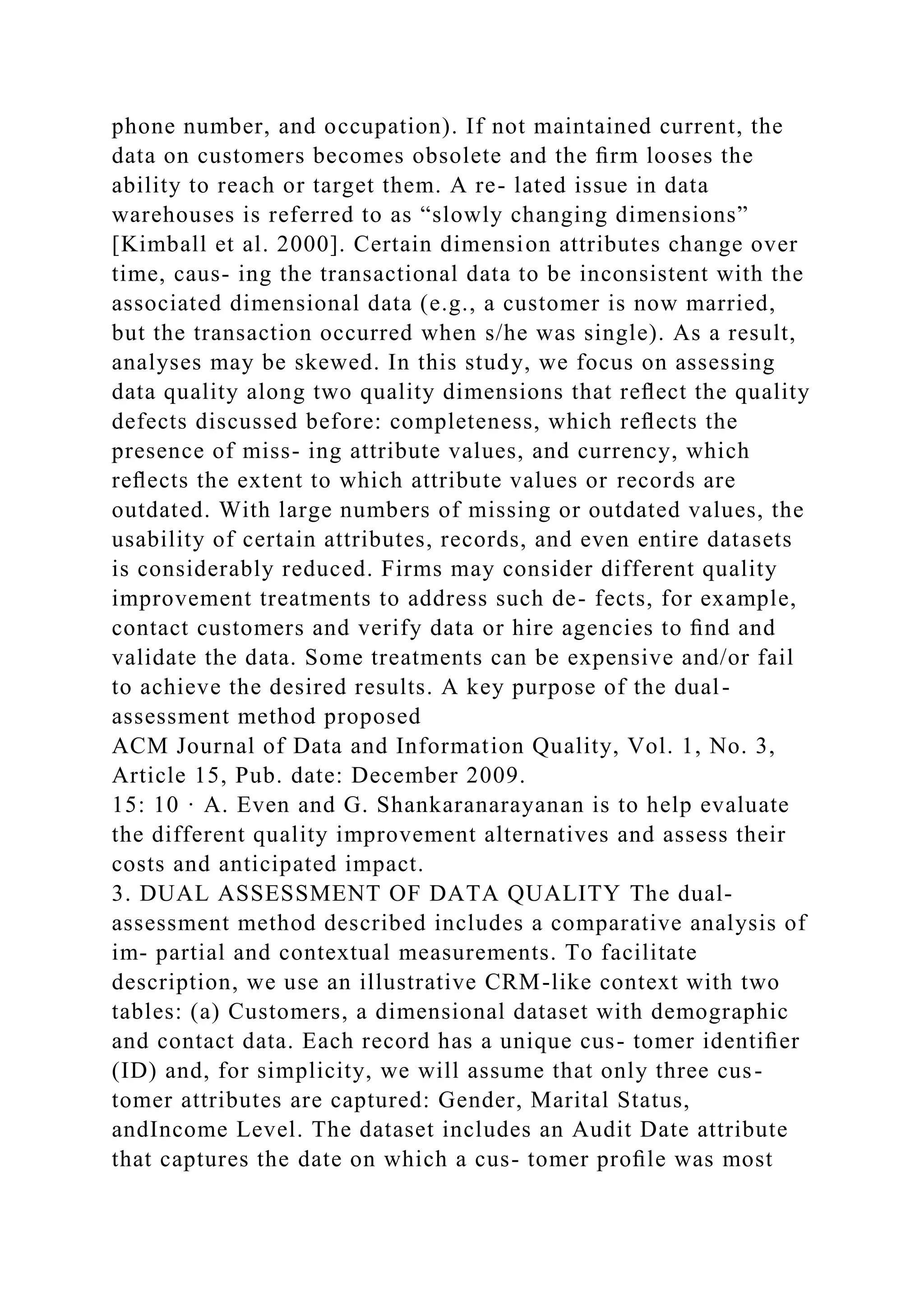 phone number, and occupation). If not maintained current, the
data on customers becomes obsolete and the ﬁrm looses the
ability to reach or target them. A re- lated issue in data
warehouses is referred to as “slowly changing dimensions”
[Kimball et al. 2000]. Certain dimension attributes change over
time, caus- ing the transactional data to be inconsistent with the
associated dimensional data (e.g., a customer is now married,
but the transaction occurred when s/he was single). As a result,
analyses may be skewed. In this study, we focus on assessing
data quality along two quality dimensions that reﬂect the quality
defects discussed before: completeness, which reﬂects the
presence of miss- ing attribute values, and currency, which
reﬂects the extent to which attribute values or records are
outdated. With large numbers of missing or outdated values, the
usability of certain attributes, records, and even entire datasets
is considerably reduced. Firms may consider different quality
improvement treatments to address such de- fects, for example,
contact customers and verify data or hire agencies to ﬁnd and
validate the data. Some treatments can be expensive and/or fail
to achieve the desired results. A key purpose of the dual-
assessment method proposed
ACM Journal of Data and Information Quality, Vol. 1, No. 3,
Article 15, Pub. date: December 2009.
15: 10 · A. Even and G. Shankaranarayanan is to help evaluate
the different quality improvement alternatives and assess their
costs and anticipated impact.
3. DUAL ASSESSMENT OF DATA QUALITY The dual-
assessment method described includes a comparative analysis of
im- partial and contextual measurements. To facilitate
description, we use an illustrative CRM-like context with two
tables: (a) Customers, a dimensional dataset with demographic
and contact data. Each record has a unique cus- tomer identiﬁer
(ID) and, for simplicity, we will assume that only three cus-
tomer attributes are captured: Gender, Marital Status,
andIncome Level. The dataset includes an Audit Date attribute
that captures the date on which a cus- tomer proﬁle was most
 