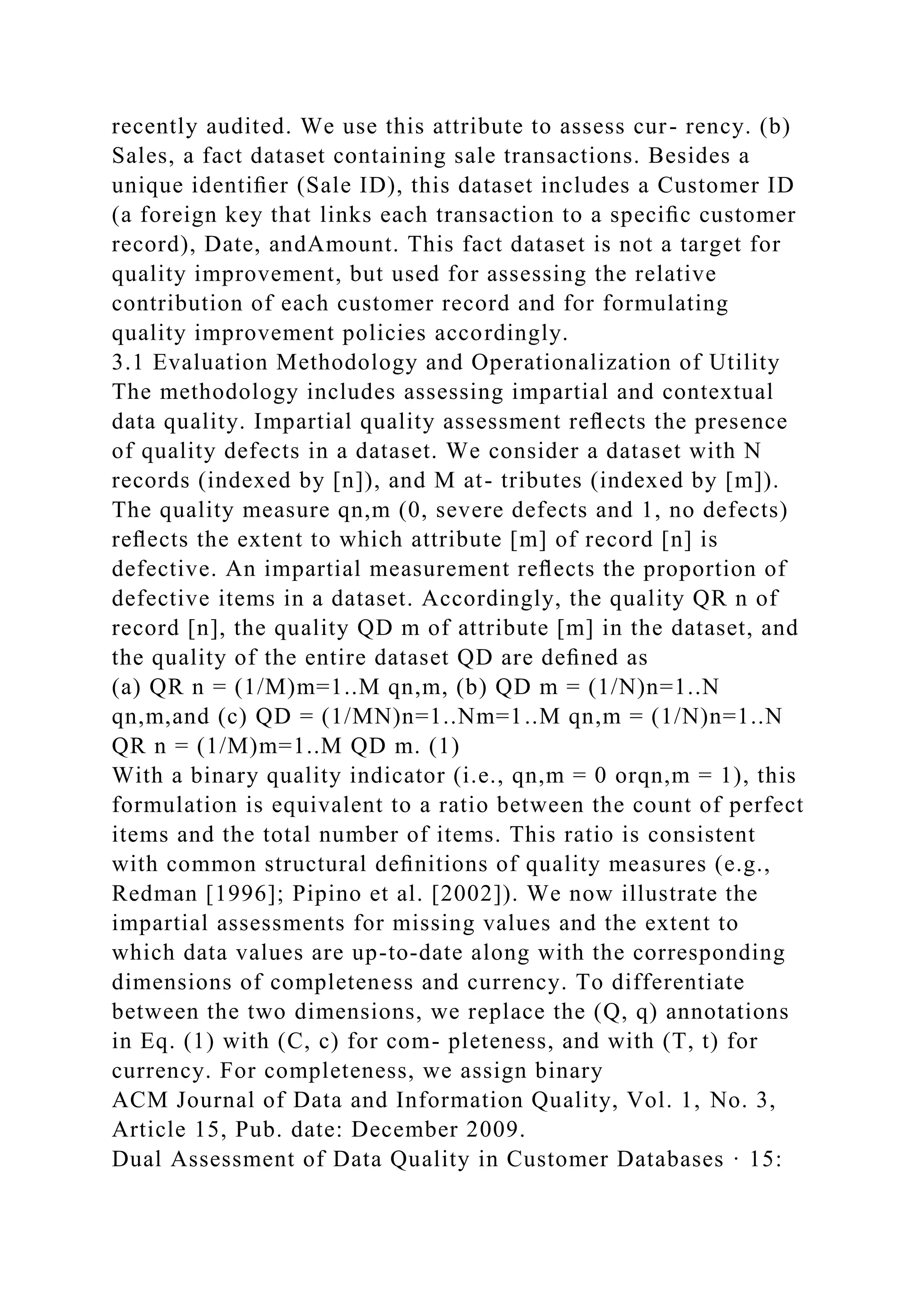 recently audited. We use this attribute to assess cur- rency. (b)
Sales, a fact dataset containing sale transactions. Besides a
unique identiﬁer (Sale ID), this dataset includes a Customer ID
(a foreign key that links each transaction to a speciﬁc customer
record), Date, andAmount. This fact dataset is not a target for
quality improvement, but used for assessing the relative
contribution of each customer record and for formulating
quality improvement policies accordingly.
3.1 Evaluation Methodology and Operationalization of Utility
The methodology includes assessing impartial and contextual
data quality. Impartial quality assessment reﬂects the presence
of quality defects in a dataset. We consider a dataset with N
records (indexed by [n]), and M at- tributes (indexed by [m]).
The quality measure qn,m (0, severe defects and 1, no defects)
reﬂects the extent to which attribute [m] of record [n] is
defective. An impartial measurement reﬂects the proportion of
defective items in a dataset. Accordingly, the quality QR n of
record [n], the quality QD m of attribute [m] in the dataset, and
the quality of the entire dataset QD are deﬁned as
(a) QR n = (1/M)m=1..M qn,m, (b) QD m = (1/N)n=1..N
qn,m,and (c) QD = (1/MN)n=1..Nm=1..M qn,m = (1/N)n=1..N
QR n = (1/M)m=1..M QD m. (1)
With a binary quality indicator (i.e., qn,m = 0 orqn,m = 1), this
formulation is equivalent to a ratio between the count of perfect
items and the total number of items. This ratio is consistent
with common structural deﬁnitions of quality measures (e.g.,
Redman [1996]; Pipino et al. [2002]). We now illustrate the
impartial assessments for missing values and the extent to
which data values are up-to-date along with the corresponding
dimensions of completeness and currency. To differentiate
between the two dimensions, we replace the (Q, q) annotations
in Eq. (1) with (C, c) for com- pleteness, and with (T, t) for
currency. For completeness, we assign binary
ACM Journal of Data and Information Quality, Vol. 1, No. 3,
Article 15, Pub. date: December 2009.
Dual Assessment of Data Quality in Customer Databases · 15:
 