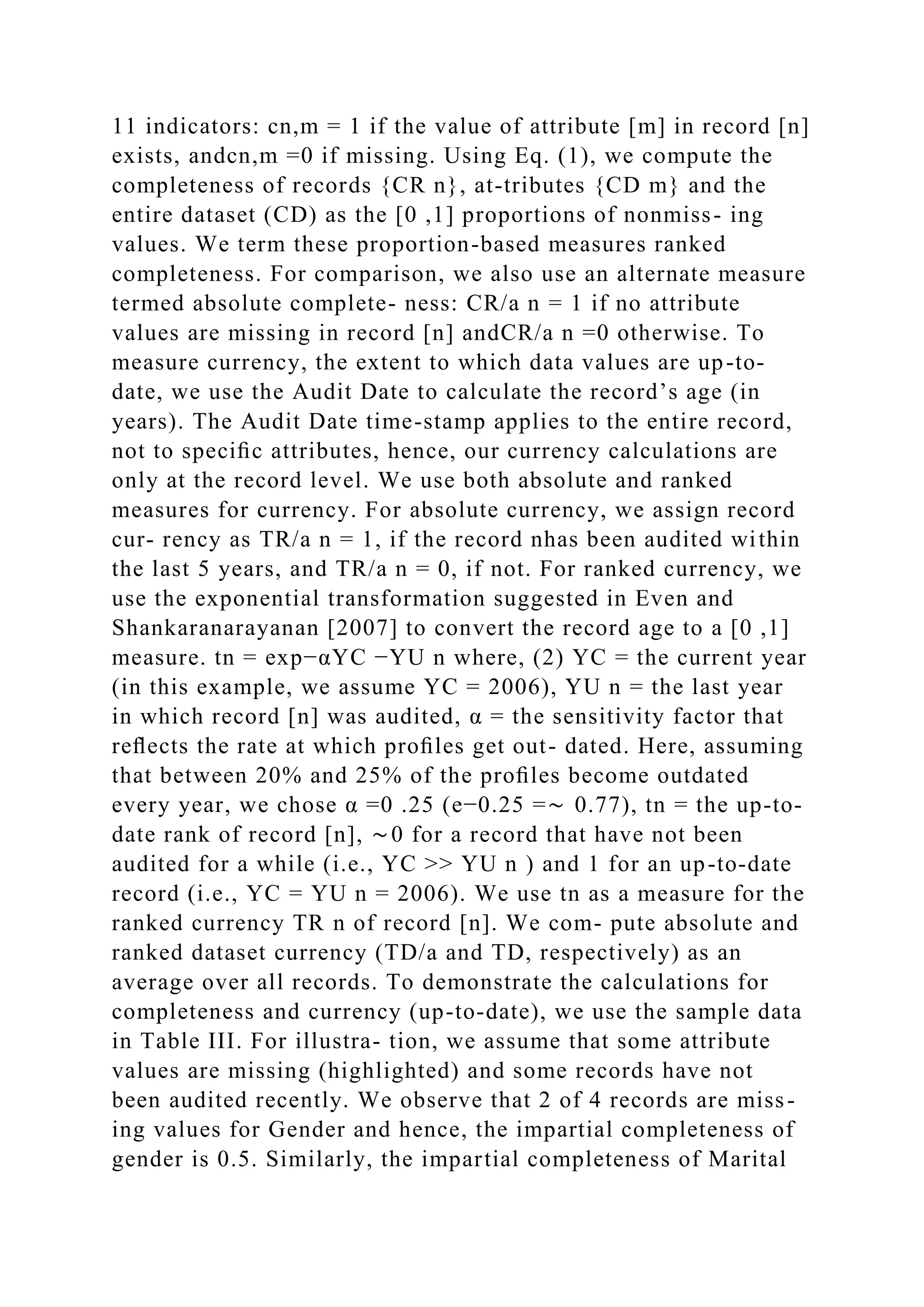 11 indicators: cn,m = 1 if the value of attribute [m] in record [n]
exists, andcn,m =0 if missing. Using Eq. (1), we compute the
completeness of records {CR n}, at-tributes {CD m} and the
entire dataset (CD) as the [0 ,1] proportions of nonmiss- ing
values. We term these proportion-based measures ranked
completeness. For comparison, we also use an alternate measure
termed absolute complete- ness: CR/a n = 1 if no attribute
values are missing in record [n] andCR/a n =0 otherwise. To
measure currency, the extent to which data values are up-to-
date, we use the Audit Date to calculate the record’s age (in
years). The Audit Date time-stamp applies to the entire record,
not to speciﬁc attributes, hence, our currency calculations are
only at the record level. We use both absolute and ranked
measures for currency. For absolute currency, we assign record
cur- rency as TR/a n = 1, if the record nhas been audited within
the last 5 years, and TR/a n = 0, if not. For ranked currency, we
use the exponential transformation suggested in Even and
Shankaranarayanan [2007] to convert the record age to a [0 ,1]
measure. tn = exp−αYC −YU n where, (2) YC = the current year
(in this example, we assume YC = 2006), YU n = the last year
in which record [n] was audited, α = the sensitivity factor that
reﬂects the rate at which proﬁles get out- dated. Here, assuming
that between 20% and 25% of the proﬁles become outdated
every year, we chose α =0 .25 (e−0.25 =∼ 0.77), tn = the up-to-
date rank of record [n], ∼0 for a record that have not been
audited for a while (i.e., YC >> YU n ) and 1 for an up-to-date
record (i.e., YC = YU n = 2006). We use tn as a measure for the
ranked currency TR n of record [n]. We com- pute absolute and
ranked dataset currency (TD/a and TD, respectively) as an
average over all records. To demonstrate the calculations for
completeness and currency (up-to-date), we use the sample data
in Table III. For illustra- tion, we assume that some attribute
values are missing (highlighted) and some records have not
been audited recently. We observe that 2 of 4 records are miss-
ing values for Gender and hence, the impartial completeness of
gender is 0.5. Similarly, the impartial completeness of Marital
 
