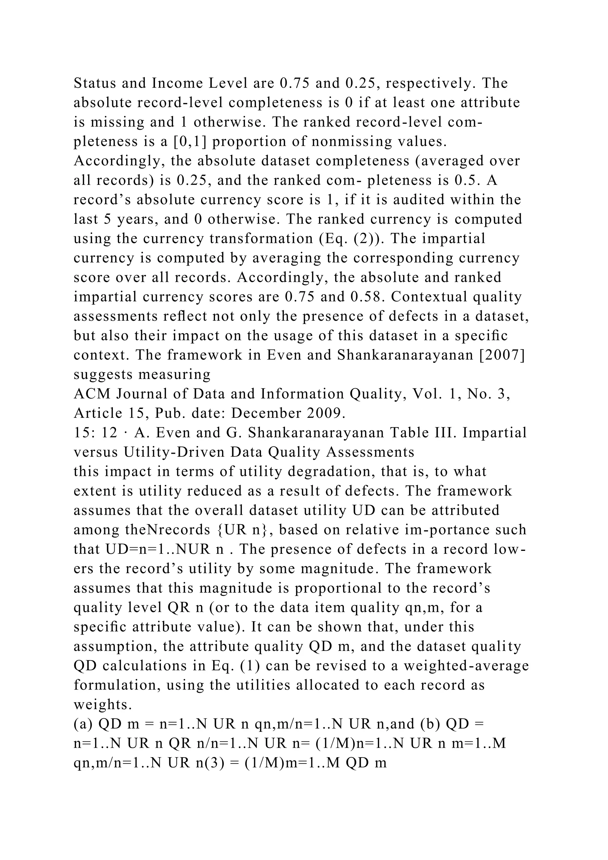 Status and Income Level are 0.75 and 0.25, respectively. The
absolute record-level completeness is 0 if at least one attribute
is missing and 1 otherwise. The ranked record-level com-
pleteness is a [0,1] proportion of nonmissing values.
Accordingly, the absolute dataset completeness (averaged over
all records) is 0.25, and the ranked com- pleteness is 0.5. A
record’s absolute currency score is 1, if it is audited within the
last 5 years, and 0 otherwise. The ranked currency is computed
using the currency transformation (Eq. (2)). The impartial
currency is computed by averaging the corresponding currency
score over all records. Accordingly, the absolute and ranked
impartial currency scores are 0.75 and 0.58. Contextual quality
assessments reﬂect not only the presence of defects in a dataset,
but also their impact on the usage of this dataset in a speciﬁc
context. The framework in Even and Shankaranarayanan [2007]
suggests measuring
ACM Journal of Data and Information Quality, Vol. 1, No. 3,
Article 15, Pub. date: December 2009.
15: 12 · A. Even and G. Shankaranarayanan Table III. Impartial
versus Utility-Driven Data Quality Assessments
this impact in terms of utility degradation, that is, to what
extent is utility reduced as a result of defects. The framework
assumes that the overall dataset utility UD can be attributed
among theNrecords {UR n}, based on relative im-portance such
that UD=n=1..NUR n . The presence of defects in a record low-
ers the record’s utility by some magnitude. The framework
assumes that this magnitude is proportional to the record’s
quality level QR n (or to the data item quality qn,m, for a
speciﬁc attribute value). It can be shown that, under this
assumption, the attribute quality QD m, and the dataset quality
QD calculations in Eq. (1) can be revised to a weighted-average
formulation, using the utilities allocated to each record as
weights.
(a) QD m = n=1..N UR n qn,m/n=1..N UR n,and (b) QD =
n=1..N UR n QR n/n=1..N UR n= (1/M)n=1..N UR n m=1..M
qn,m/n=1..N UR n(3) = (1/M)m=1..M QD m
 