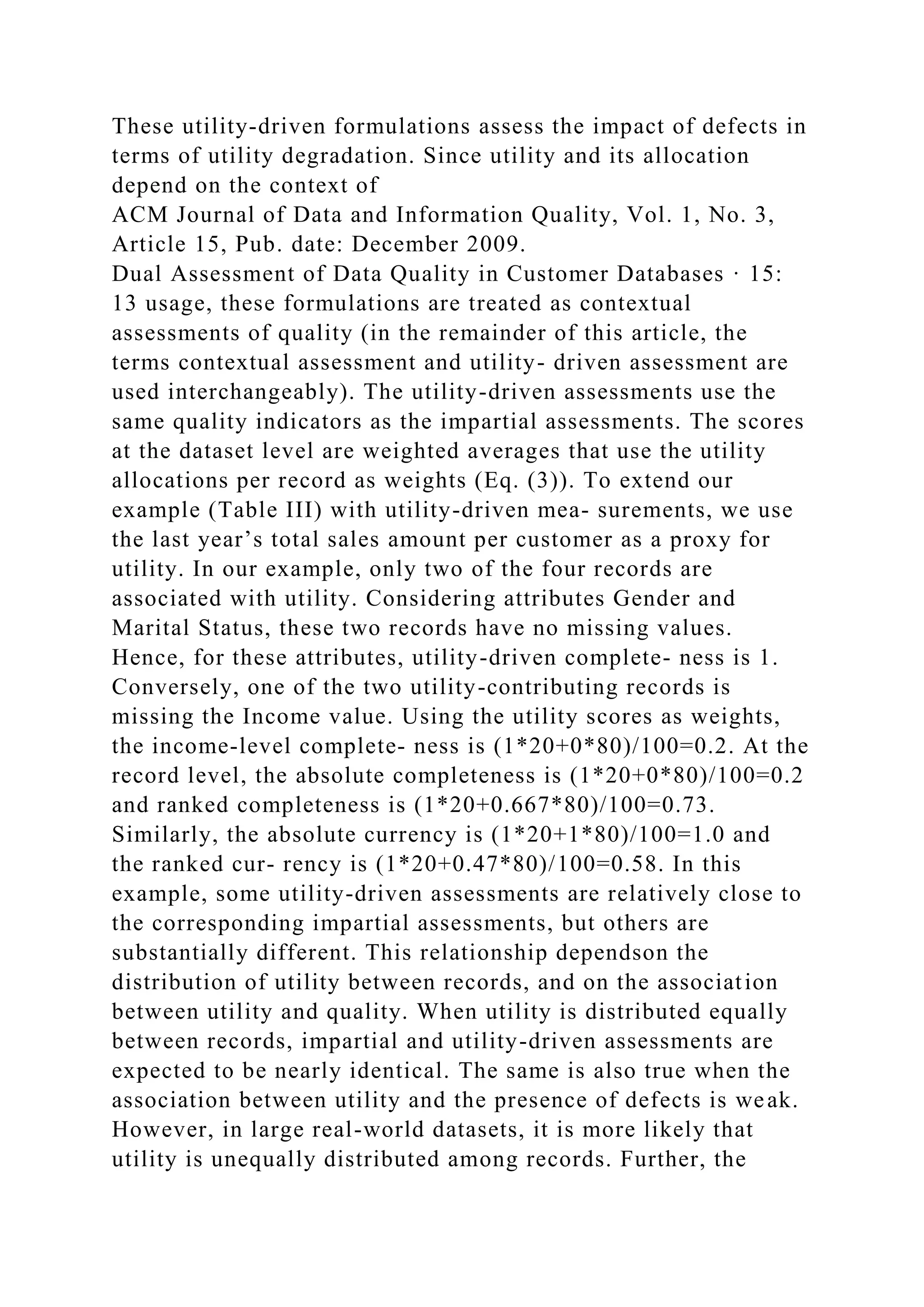 These utility-driven formulations assess the impact of defects in
terms of utility degradation. Since utility and its allocation
depend on the context of
ACM Journal of Data and Information Quality, Vol. 1, No. 3,
Article 15, Pub. date: December 2009.
Dual Assessment of Data Quality in Customer Databases · 15:
13 usage, these formulations are treated as contextual
assessments of quality (in the remainder of this article, the
terms contextual assessment and utility- driven assessment are
used interchangeably). The utility-driven assessments use the
same quality indicators as the impartial assessments. The scores
at the dataset level are weighted averages that use the utility
allocations per record as weights (Eq. (3)). To extend our
example (Table III) with utility-driven mea- surements, we use
the last year’s total sales amount per customer as a proxy for
utility. In our example, only two of the four records are
associated with utility. Considering attributes Gender and
Marital Status, these two records have no missing values.
Hence, for these attributes, utility-driven complete- ness is 1.
Conversely, one of the two utility-contributing records is
missing the Income value. Using the utility scores as weights,
the income-level complete- ness is (1*20+0*80)/100=0.2. At the
record level, the absolute completeness is (1*20+0*80)/100=0.2
and ranked completeness is (1*20+0.667*80)/100=0.73.
Similarly, the absolute currency is (1*20+1*80)/100=1.0 and
the ranked cur- rency is (1*20+0.47*80)/100=0.58. In this
example, some utility-driven assessments are relatively close to
the corresponding impartial assessments, but others are
substantially different. This relationship dependson the
distribution of utility between records, and on the association
between utility and quality. When utility is distributed equally
between records, impartial and utility-driven assessments are
expected to be nearly identical. The same is also true when the
association between utility and the presence of defects is weak.
However, in large real-world datasets, it is more likely that
utility is unequally distributed among records. Further, the
 