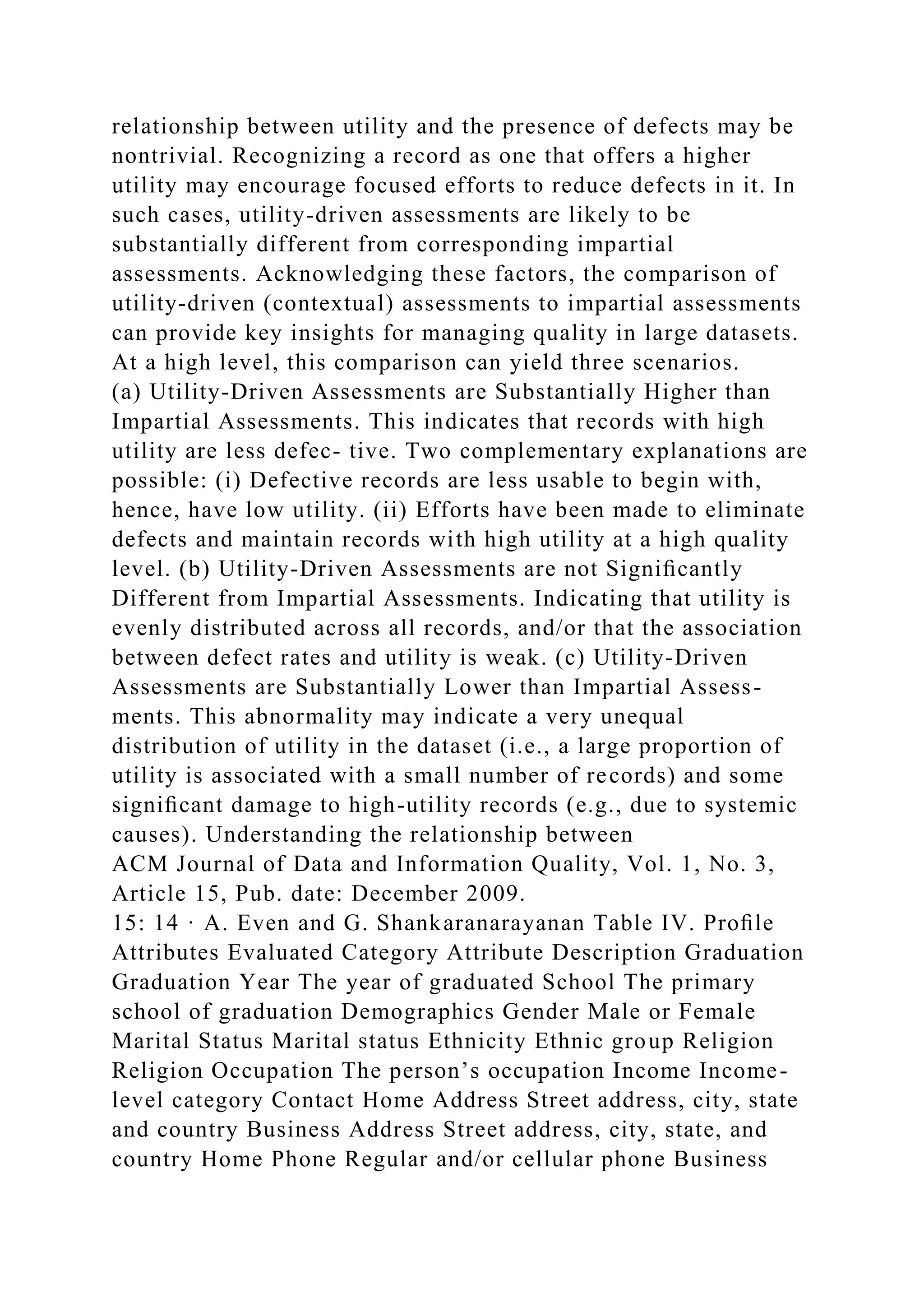 relationship between utility and the presence of defects may be
nontrivial. Recognizing a record as one that offers a higher
utility may encourage focused efforts to reduce defects in it. In
such cases, utility-driven assessments are likely to be
substantially different from corresponding impartial
assessments. Acknowledging these factors, the comparison of
utility-driven (contextual) assessments to impartial assessments
can provide key insights for managing quality in large datasets.
At a high level, this comparison can yield three scenarios.
(a) Utility-Driven Assessments are Substantially Higher than
Impartial Assessments. This indicates that records with high
utility are less defec- tive. Two complementary explanations are
possible: (i) Defective records are less usable to begin with,
hence, have low utility. (ii) Efforts have been made to eliminate
defects and maintain records with high utility at a high quality
level. (b) Utility-Driven Assessments are not Signiﬁcantly
Different from Impartial Assessments. Indicating that utility is
evenly distributed across all records, and/or that the association
between defect rates and utility is weak. (c) Utility-Driven
Assessments are Substantially Lower than Impartial Assess-
ments. This abnormality may indicate a very unequal
distribution of utility in the dataset (i.e., a large proportion of
utility is associated with a small number of records) and some
signiﬁcant damage to high-utility records (e.g., due to systemic
causes). Understanding the relationship between
ACM Journal of Data and Information Quality, Vol. 1, No. 3,
Article 15, Pub. date: December 2009.
15: 14 · A. Even and G. Shankaranarayanan Table IV. Proﬁle
Attributes Evaluated Category Attribute Description Graduation
Graduation Year The year of graduated School The primary
school of graduation Demographics Gender Male or Female
Marital Status Marital status Ethnicity Ethnic group Religion
Religion Occupation The person’s occupation Income Income-
level category Contact Home Address Street address, city, state
and country Business Address Street address, city, state, and
country Home Phone Regular and/or cellular phone Business
 