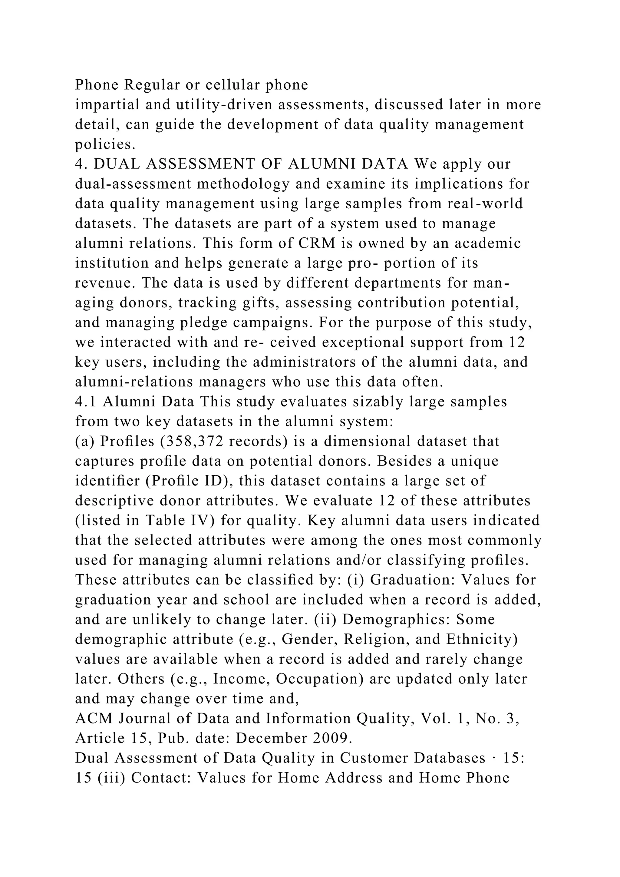 Phone Regular or cellular phone
impartial and utility-driven assessments, discussed later in more
detail, can guide the development of data quality management
policies.
4. DUAL ASSESSMENT OF ALUMNI DATA We apply our
dual-assessment methodology and examine its implications for
data quality management using large samples from real-world
datasets. The datasets are part of a system used to manage
alumni relations. This form of CRM is owned by an academic
institution and helps generate a large pro- portion of its
revenue. The data is used by different departments for man-
aging donors, tracking gifts, assessing contribution potential,
and managing pledge campaigns. For the purpose of this study,
we interacted with and re- ceived exceptional support from 12
key users, including the administrators of the alumni data, and
alumni-relations managers who use this data often.
4.1 Alumni Data This study evaluates sizably large samples
from two key datasets in the alumni system:
(a) Proﬁles (358,372 records) is a dimensional dataset that
captures proﬁle data on potential donors. Besides a unique
identiﬁer (Proﬁle ID), this dataset contains a large set of
descriptive donor attributes. We evaluate 12 of these attributes
(listed in Table IV) for quality. Key alumni data users indicated
that the selected attributes were among the ones most commonly
used for managing alumni relations and/or classifying proﬁles.
These attributes can be classiﬁed by: (i) Graduation: Values for
graduation year and school are included when a record is added,
and are unlikely to change later. (ii) Demographics: Some
demographic attribute (e.g., Gender, Religion, and Ethnicity)
values are available when a record is added and rarely change
later. Others (e.g., Income, Occupation) are updated only later
and may change over time and,
ACM Journal of Data and Information Quality, Vol. 1, No. 3,
Article 15, Pub. date: December 2009.
Dual Assessment of Data Quality in Customer Databases · 15:
15 (iii) Contact: Values for Home Address and Home Phone
 