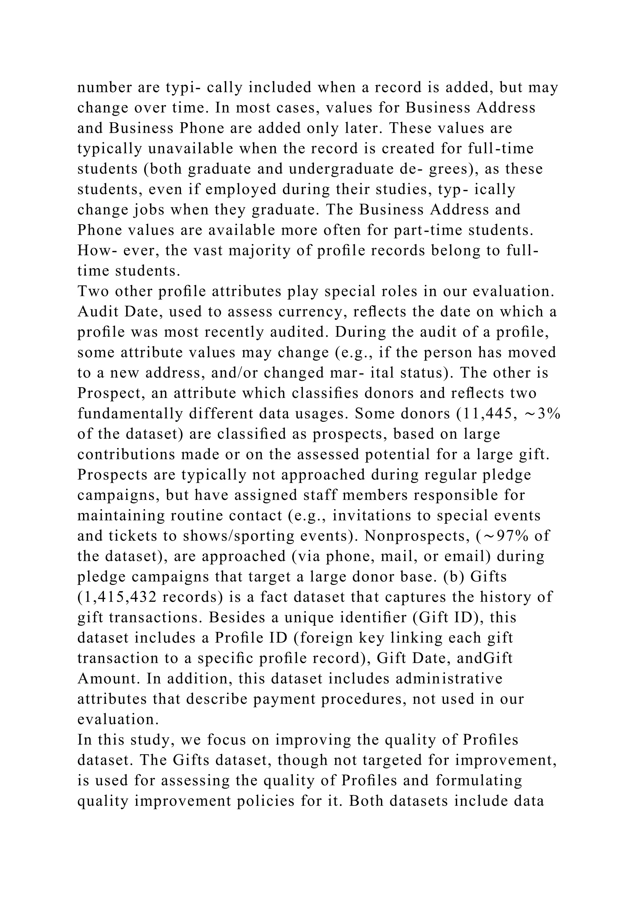 number are typi- cally included when a record is added, but may
change over time. In most cases, values for Business Address
and Business Phone are added only later. These values are
typically unavailable when the record is created for full-time
students (both graduate and undergraduate de- grees), as these
students, even if employed during their studies, typ- ically
change jobs when they graduate. The Business Address and
Phone values are available more often for part-time students.
How- ever, the vast majority of proﬁle records belong to full-
time students.
Two other proﬁle attributes play special roles in our evaluation.
Audit Date, used to assess currency, reﬂects the date on which a
proﬁle was most recently audited. During the audit of a proﬁle,
some attribute values may change (e.g., if the person has moved
to a new address, and/or changed mar- ital status). The other is
Prospect, an attribute which classiﬁes donors and reﬂects two
fundamentally different data usages. Some donors (11,445, ∼3%
of the dataset) are classiﬁed as prospects, based on large
contributions made or on the assessed potential for a large gift.
Prospects are typically not approached during regular pledge
campaigns, but have assigned staff members responsible for
maintaining routine contact (e.g., invitations to special events
and tickets to shows/sporting events). Nonprospects, (∼97% of
the dataset), are approached (via phone, mail, or email) during
pledge campaigns that target a large donor base. (b) Gifts
(1,415,432 records) is a fact dataset that captures the history of
gift transactions. Besides a unique identiﬁer (Gift ID), this
dataset includes a Proﬁle ID (foreign key linking each gift
transaction to a speciﬁc proﬁle record), Gift Date, andGift
Amount. In addition, this dataset includes administrative
attributes that describe payment procedures, not used in our
evaluation.
In this study, we focus on improving the quality of Proﬁles
dataset. The Gifts dataset, though not targeted for improvement,
is used for assessing the quality of Proﬁles and formulating
quality improvement policies for it. Both datasets include data
 