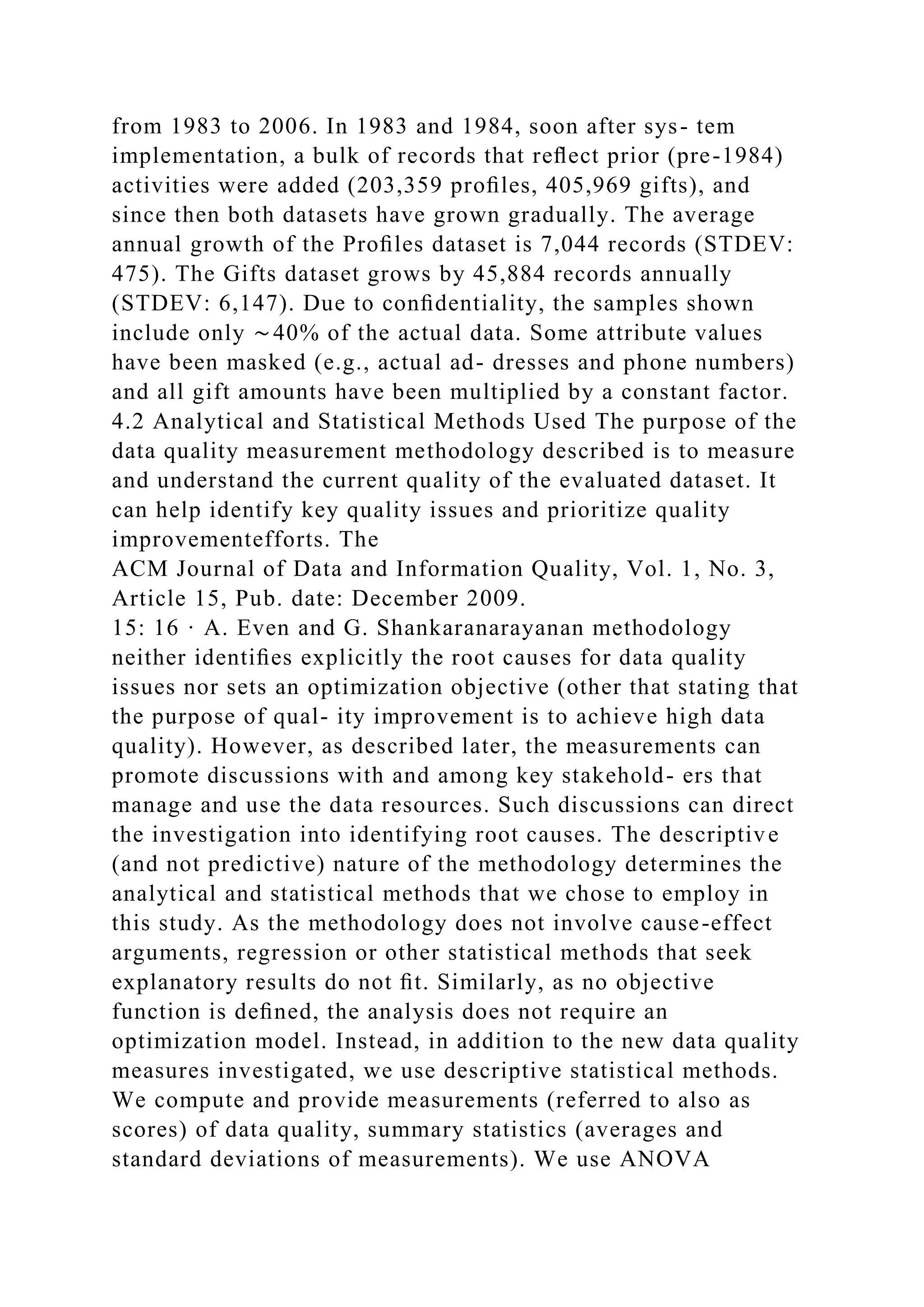 from 1983 to 2006. In 1983 and 1984, soon after sys- tem
implementation, a bulk of records that reﬂect prior (pre-1984)
activities were added (203,359 proﬁles, 405,969 gifts), and
since then both datasets have grown gradually. The average
annual growth of the Proﬁles dataset is 7,044 records (STDEV:
475). The Gifts dataset grows by 45,884 records annually
(STDEV: 6,147). Due to conﬁdentiality, the samples shown
include only ∼40% of the actual data. Some attribute values
have been masked (e.g., actual ad- dresses and phone numbers)
and all gift amounts have been multiplied by a constant factor.
4.2 Analytical and Statistical Methods Used The purpose of the
data quality measurement methodology described is to measure
and understand the current quality of the evaluated dataset. It
can help identify key quality issues and prioritize quality
improvementefforts. The
ACM Journal of Data and Information Quality, Vol. 1, No. 3,
Article 15, Pub. date: December 2009.
15: 16 · A. Even and G. Shankaranarayanan methodology
neither identiﬁes explicitly the root causes for data quality
issues nor sets an optimization objective (other that stating that
the purpose of qual- ity improvement is to achieve high data
quality). However, as described later, the measurements can
promote discussions with and among key stakehold- ers that
manage and use the data resources. Such discussions can direct
the investigation into identifying root causes. The descriptive
(and not predictive) nature of the methodology determines the
analytical and statistical methods that we chose to employ in
this study. As the methodology does not involve cause-effect
arguments, regression or other statistical methods that seek
explanatory results do not ﬁt. Similarly, as no objective
function is deﬁned, the analysis does not require an
optimization model. Instead, in addition to the new data quality
measures investigated, we use descriptive statistical methods.
We compute and provide measurements (referred to also as
scores) of data quality, summary statistics (averages and
standard deviations of measurements). We use ANOVA
 