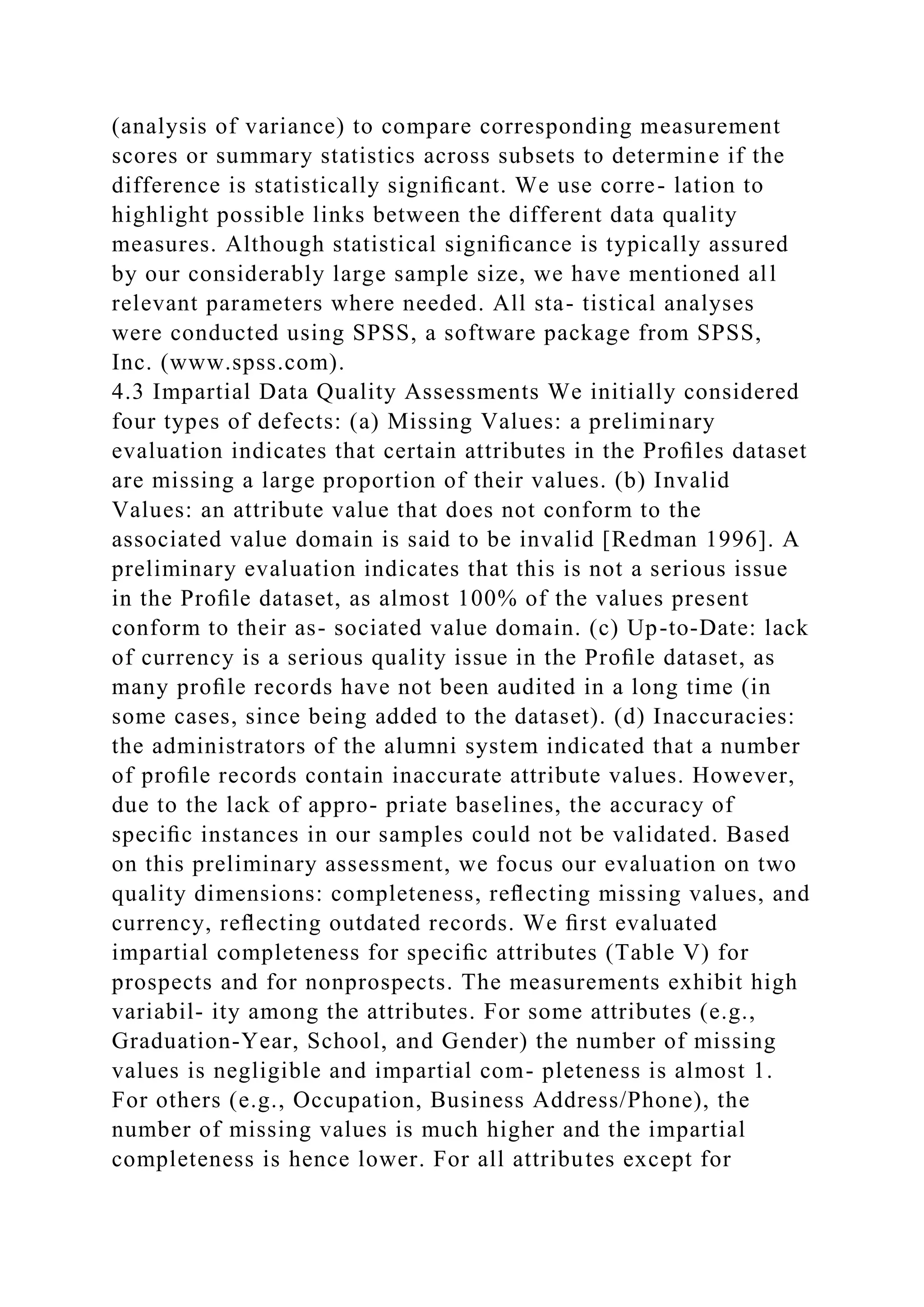 (analysis of variance) to compare corresponding measurement
scores or summary statistics across subsets to determine if the
difference is statistically signiﬁcant. We use corre- lation to
highlight possible links between the different data quality
measures. Although statistical signiﬁcance is typically assured
by our considerably large sample size, we have mentioned all
relevant parameters where needed. All sta- tistical analyses
were conducted using SPSS, a software package from SPSS,
Inc. (www.spss.com).
4.3 Impartial Data Quality Assessments We initially considered
four types of defects: (a) Missing Values: a preliminary
evaluation indicates that certain attributes in the Proﬁles dataset
are missing a large proportion of their values. (b) Invalid
Values: an attribute value that does not conform to the
associated value domain is said to be invalid [Redman 1996]. A
preliminary evaluation indicates that this is not a serious issue
in the Proﬁle dataset, as almost 100% of the values present
conform to their as- sociated value domain. (c) Up-to-Date: lack
of currency is a serious quality issue in the Proﬁle dataset, as
many proﬁle records have not been audited in a long time (in
some cases, since being added to the dataset). (d) Inaccuracies:
the administrators of the alumni system indicated that a number
of proﬁle records contain inaccurate attribute values. However,
due to the lack of appro- priate baselines, the accuracy of
speciﬁc instances in our samples could not be validated. Based
on this preliminary assessment, we focus our evaluation on two
quality dimensions: completeness, reﬂecting missing values, and
currency, reﬂecting outdated records. We ﬁrst evaluated
impartial completeness for speciﬁc attributes (Table V) for
prospects and for nonprospects. The measurements exhibit high
variabil- ity among the attributes. For some attributes (e.g.,
Graduation-Year, School, and Gender) the number of missing
values is negligible and impartial com- pleteness is almost 1.
For others (e.g., Occupation, Business Address/Phone), the
number of missing values is much higher and the impartial
completeness is hence lower. For all attributes except for
 