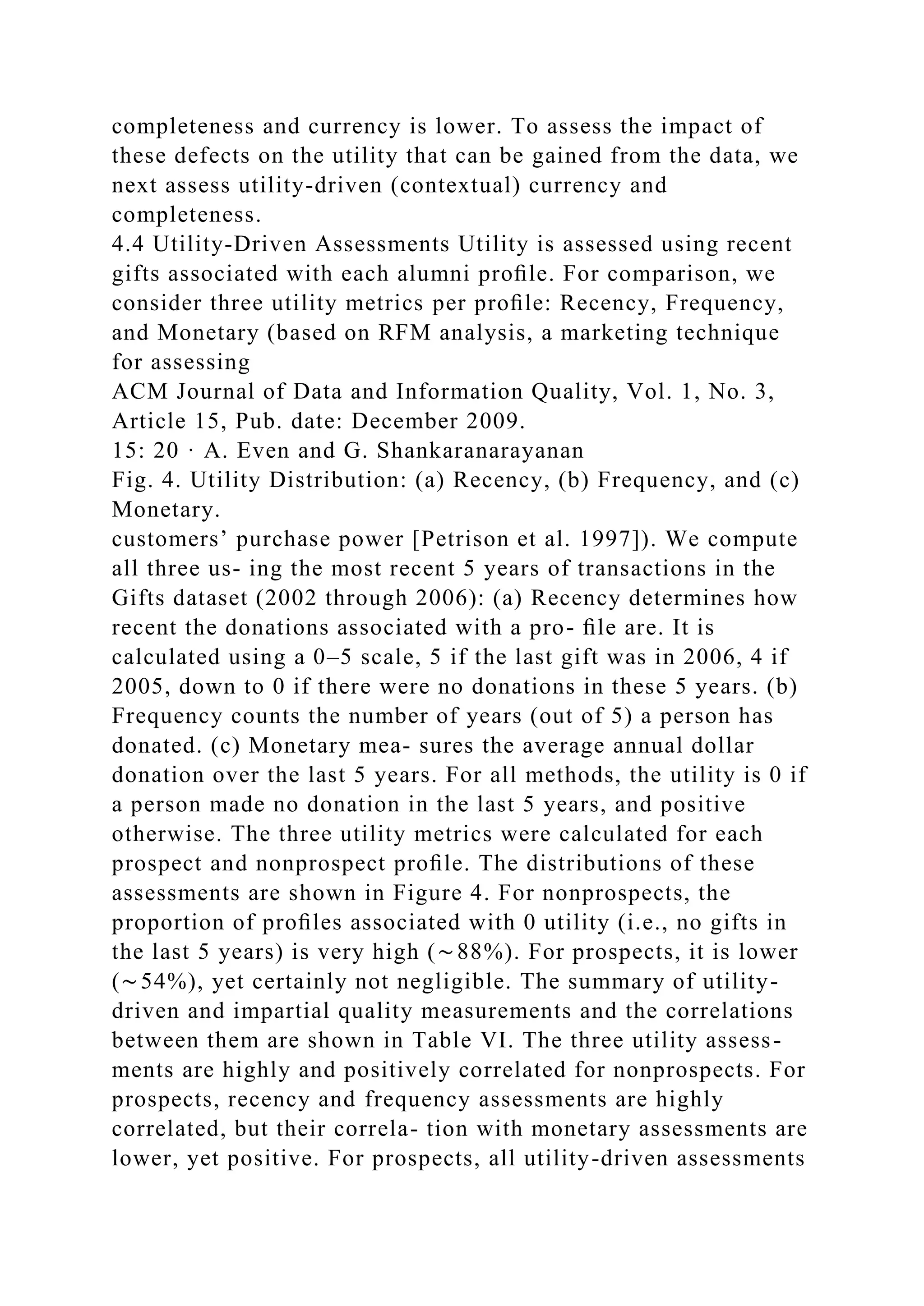 completeness and currency is lower. To assess the impact of
these defects on the utility that can be gained from the data, we
next assess utility-driven (contextual) currency and
completeness.
4.4 Utility-Driven Assessments Utility is assessed using recent
gifts associated with each alumni proﬁle. For comparison, we
consider three utility metrics per proﬁle: Recency, Frequency,
and Monetary (based on RFM analysis, a marketing technique
for assessing
ACM Journal of Data and Information Quality, Vol. 1, No. 3,
Article 15, Pub. date: December 2009.
15: 20 · A. Even and G. Shankaranarayanan
Fig. 4. Utility Distribution: (a) Recency, (b) Frequency, and (c)
Monetary.
customers’ purchase power [Petrison et al. 1997]). We compute
all three us- ing the most recent 5 years of transactions in the
Gifts dataset (2002 through 2006): (a) Recency determines how
recent the donations associated with a pro- ﬁle are. It is
calculated using a 0–5 scale, 5 if the last gift was in 2006, 4 if
2005, down to 0 if there were no donations in these 5 years. (b)
Frequency counts the number of years (out of 5) a person has
donated. (c) Monetary mea- sures the average annual dollar
donation over the last 5 years. For all methods, the utility is 0 if
a person made no donation in the last 5 years, and positive
otherwise. The three utility metrics were calculated for each
prospect and nonprospect proﬁle. The distributions of these
assessments are shown in Figure 4. For nonprospects, the
proportion of proﬁles associated with 0 utility (i.e., no gifts in
the last 5 years) is very high (∼88%). For prospects, it is lower
(∼54%), yet certainly not negligible. The summary of utility-
driven and impartial quality measurements and the correlations
between them are shown in Table VI. The three utility assess-
ments are highly and positively correlated for nonprospects. For
prospects, recency and frequency assessments are highly
correlated, but their correla- tion with monetary assessments are
lower, yet positive. For prospects, all utility-driven assessments
 