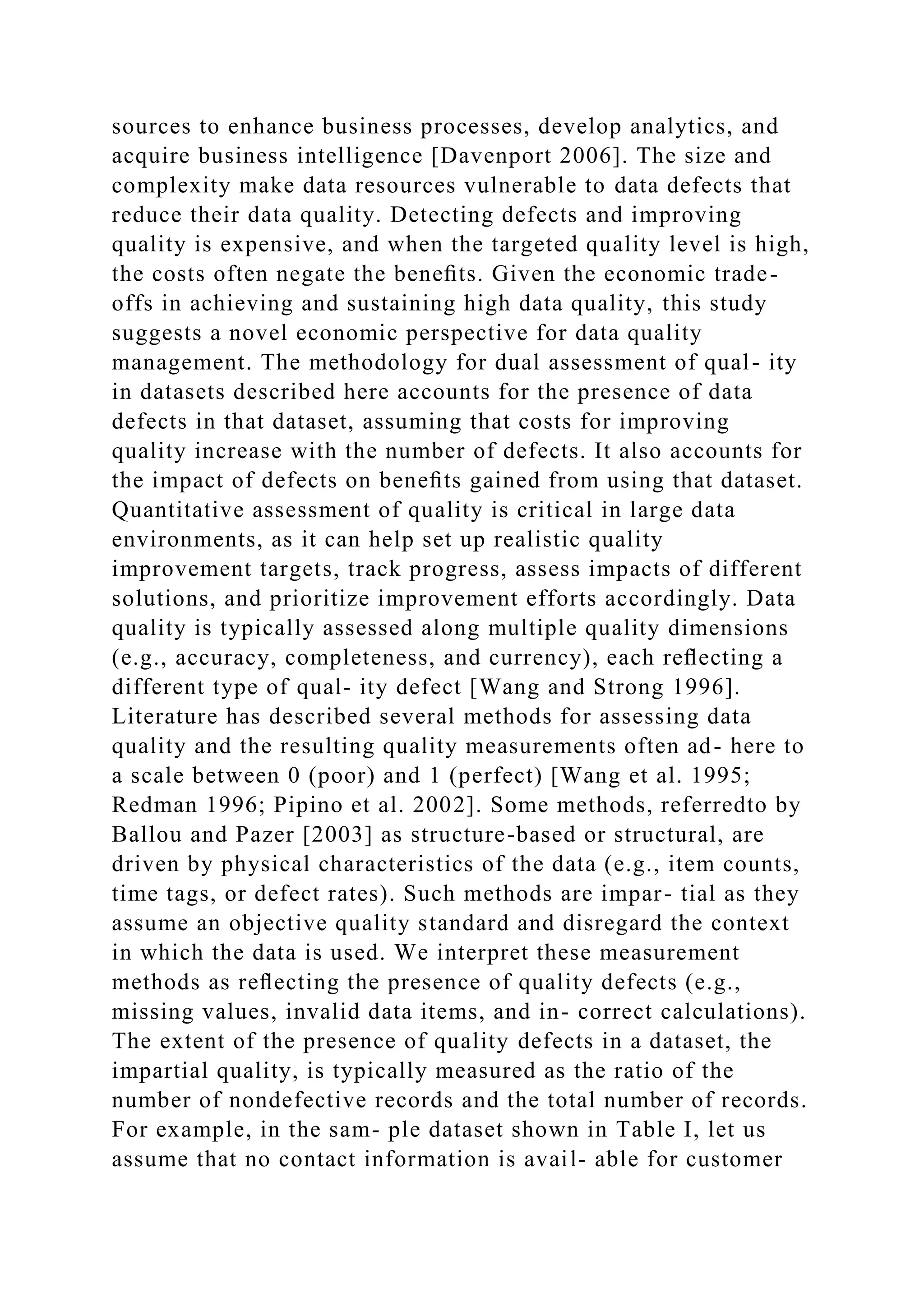 sources to enhance business processes, develop analytics, and
acquire business intelligence [Davenport 2006]. The size and
complexity make data resources vulnerable to data defects that
reduce their data quality. Detecting defects and improving
quality is expensive, and when the targeted quality level is high,
the costs often negate the beneﬁts. Given the economic trade-
offs in achieving and sustaining high data quality, this study
suggests a novel economic perspective for data quality
management. The methodology for dual assessment of qual- ity
in datasets described here accounts for the presence of data
defects in that dataset, assuming that costs for improving
quality increase with the number of defects. It also accounts for
the impact of defects on beneﬁts gained from using that dataset.
Quantitative assessment of quality is critical in large data
environments, as it can help set up realistic quality
improvement targets, track progress, assess impacts of different
solutions, and prioritize improvement efforts accordingly. Data
quality is typically assessed along multiple quality dimensions
(e.g., accuracy, completeness, and currency), each reﬂecting a
different type of qual- ity defect [Wang and Strong 1996].
Literature has described several methods for assessing data
quality and the resulting quality measurements often ad- here to
a scale between 0 (poor) and 1 (perfect) [Wang et al. 1995;
Redman 1996; Pipino et al. 2002]. Some methods, referredto by
Ballou and Pazer [2003] as structure-based or structural, are
driven by physical characteristics of the data (e.g., item counts,
time tags, or defect rates). Such methods are impar- tial as they
assume an objective quality standard and disregard the context
in which the data is used. We interpret these measurement
methods as reﬂecting the presence of quality defects (e.g.,
missing values, invalid data items, and in- correct calculations).
The extent of the presence of quality defects in a dataset, the
impartial quality, is typically measured as the ratio of the
number of nondefective records and the total number of records.
For example, in the sam- ple dataset shown in Table I, let us
assume that no contact information is avail- able for customer
 