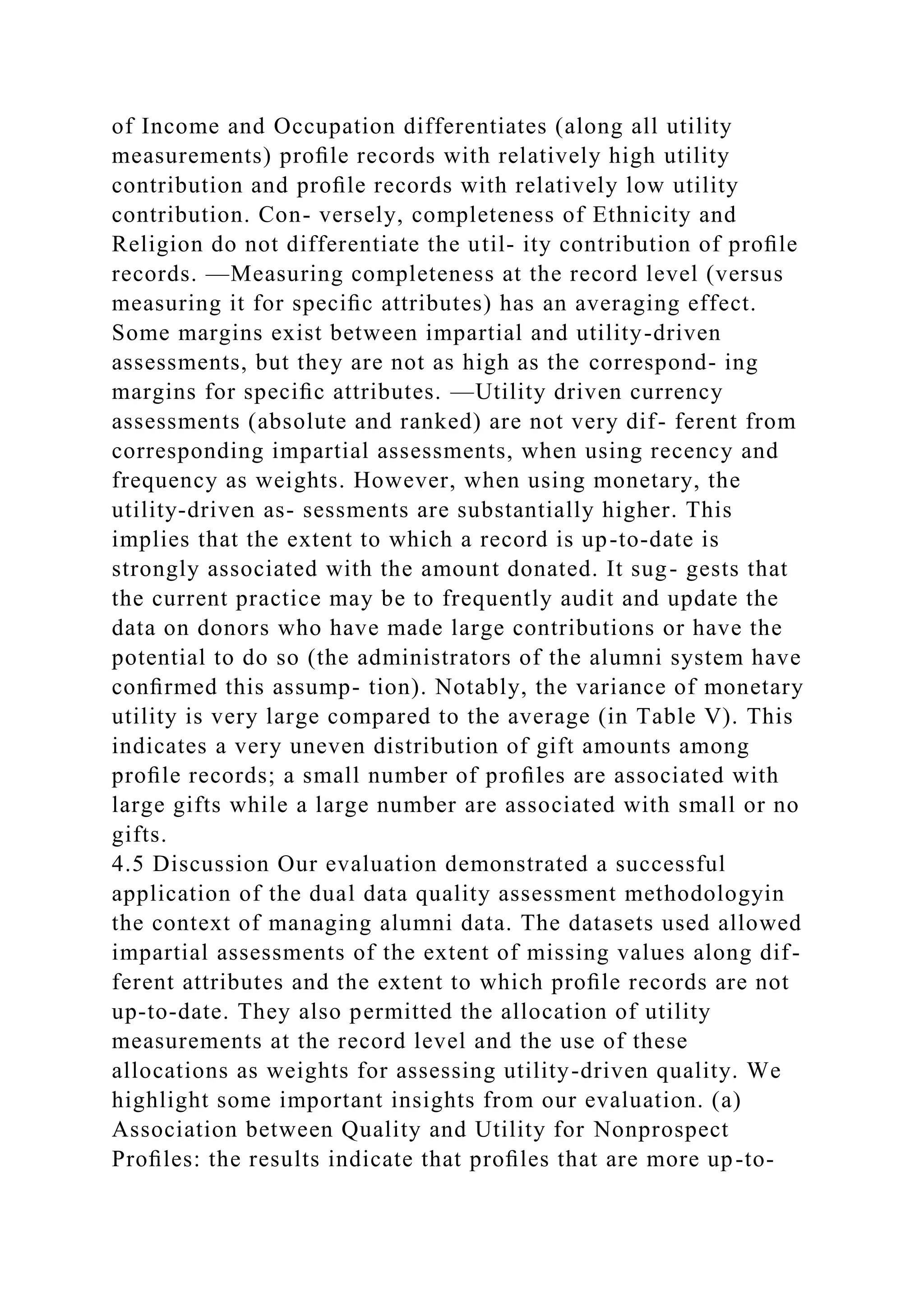 of Income and Occupation differentiates (along all utility
measurements) proﬁle records with relatively high utility
contribution and proﬁle records with relatively low utility
contribution. Con- versely, completeness of Ethnicity and
Religion do not differentiate the util- ity contribution of proﬁle
records. —Measuring completeness at the record level (versus
measuring it for speciﬁc attributes) has an averaging effect.
Some margins exist between impartial and utility-driven
assessments, but they are not as high as the correspond- ing
margins for speciﬁc attributes. —Utility driven currency
assessments (absolute and ranked) are not very dif- ferent from
corresponding impartial assessments, when using recency and
frequency as weights. However, when using monetary, the
utility-driven as- sessments are substantially higher. This
implies that the extent to which a record is up-to-date is
strongly associated with the amount donated. It sug- gests that
the current practice may be to frequently audit and update the
data on donors who have made large contributions or have the
potential to do so (the administrators of the alumni system have
conﬁrmed this assump- tion). Notably, the variance of monetary
utility is very large compared to the average (in Table V). This
indicates a very uneven distribution of gift amounts among
proﬁle records; a small number of proﬁles are associated with
large gifts while a large number are associated with small or no
gifts.
4.5 Discussion Our evaluation demonstrated a successful
application of the dual data quality assessment methodologyin
the context of managing alumni data. The datasets used allowed
impartial assessments of the extent of missing values along dif-
ferent attributes and the extent to which proﬁle records are not
up-to-date. They also permitted the allocation of utility
measurements at the record level and the use of these
allocations as weights for assessing utility-driven quality. We
highlight some important insights from our evaluation. (a)
Association between Quality and Utility for Nonprospect
Proﬁles: the results indicate that proﬁles that are more up-to-
 