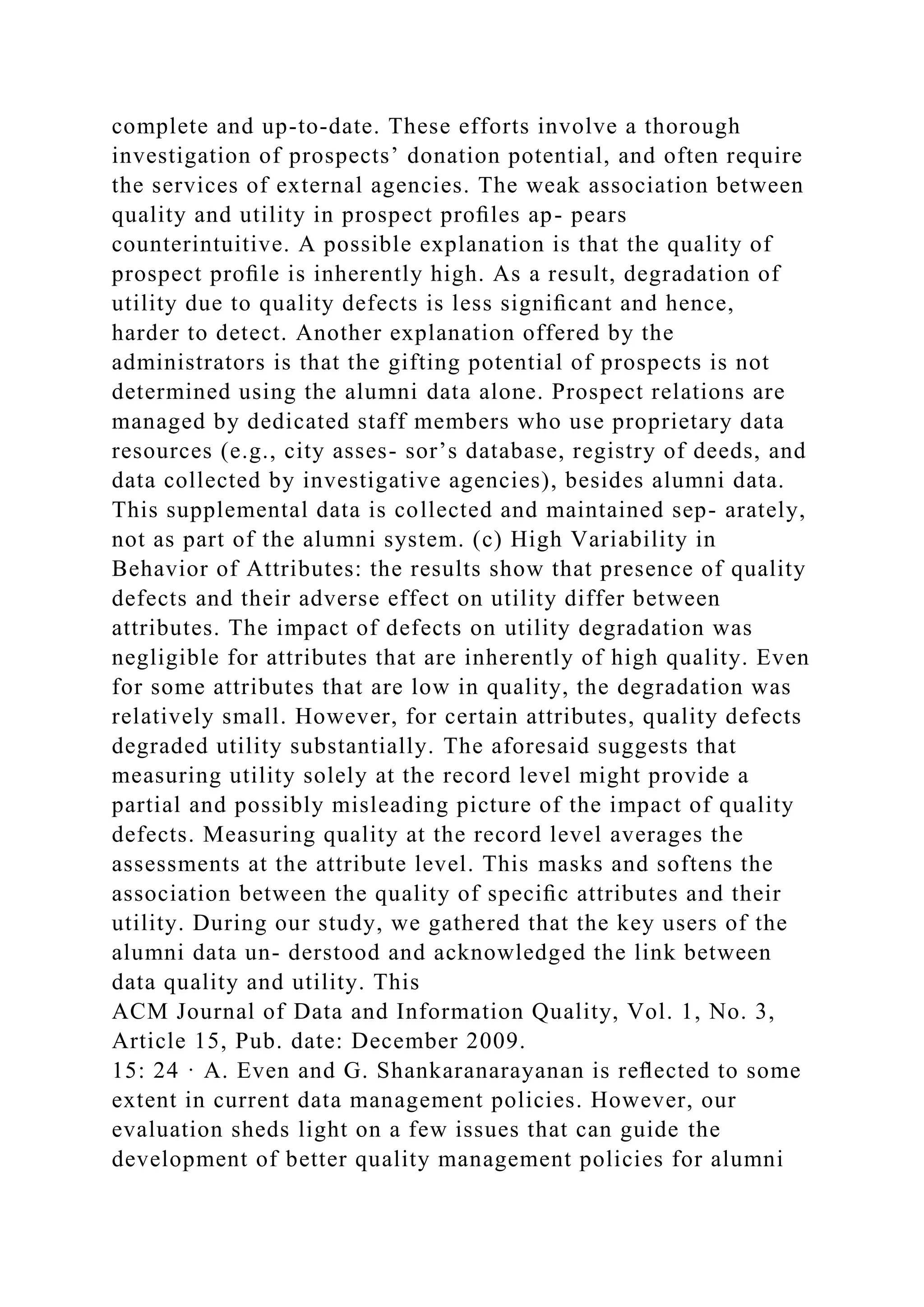 complete and up-to-date. These efforts involve a thorough
investigation of prospects’ donation potential, and often require
the services of external agencies. The weak association between
quality and utility in prospect proﬁles ap- pears
counterintuitive. A possible explanation is that the quality of
prospect proﬁle is inherently high. As a result, degradation of
utility due to quality defects is less signiﬁcant and hence,
harder to detect. Another explanation offered by the
administrators is that the gifting potential of prospects is not
determined using the alumni data alone. Prospect relations are
managed by dedicated staff members who use proprietary data
resources (e.g., city asses- sor’s database, registry of deeds, and
data collected by investigative agencies), besides alumni data.
This supplemental data is collected and maintained sep- arately,
not as part of the alumni system. (c) High Variability in
Behavior of Attributes: the results show that presence of quality
defects and their adverse effect on utility differ between
attributes. The impact of defects on utility degradation was
negligible for attributes that are inherently of high quality. Even
for some attributes that are low in quality, the degradation was
relatively small. However, for certain attributes, quality defects
degraded utility substantially. The aforesaid suggests that
measuring utility solely at the record level might provide a
partial and possibly misleading picture of the impact of quality
defects. Measuring quality at the record level averages the
assessments at the attribute level. This masks and softens the
association between the quality of speciﬁc attributes and their
utility. During our study, we gathered that the key users of the
alumni data un- derstood and acknowledged the link between
data quality and utility. This
ACM Journal of Data and Information Quality, Vol. 1, No. 3,
Article 15, Pub. date: December 2009.
15: 24 · A. Even and G. Shankaranarayanan is reﬂected to some
extent in current data management policies. However, our
evaluation sheds light on a few issues that can guide the
development of better quality management policies for alumni
 