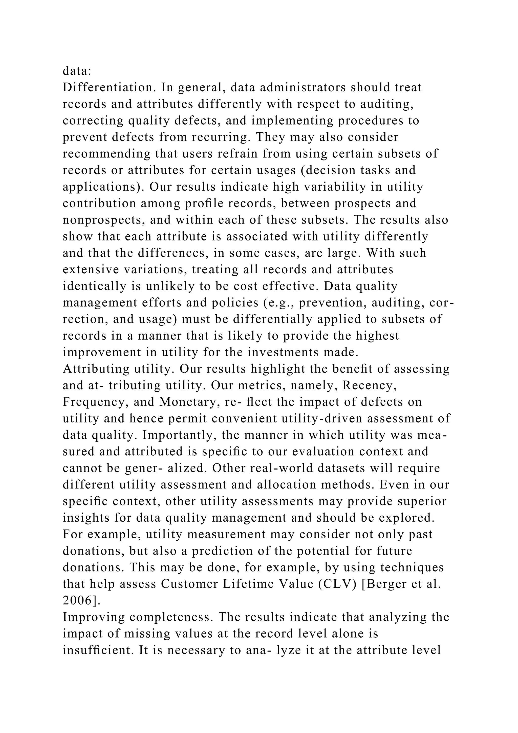 data:
Differentiation. In general, data administrators should treat
records and attributes differently with respect to auditing,
correcting quality defects, and implementing procedures to
prevent defects from recurring. They may also consider
recommending that users refrain from using certain subsets of
records or attributes for certain usages (decision tasks and
applications). Our results indicate high variability in utility
contribution among proﬁle records, between prospects and
nonprospects, and within each of these subsets. The results also
show that each attribute is associated with utility differently
and that the differences, in some cases, are large. With such
extensive variations, treating all records and attributes
identically is unlikely to be cost effective. Data quality
management efforts and policies (e.g., prevention, auditing, cor-
rection, and usage) must be differentially applied to subsets of
records in a manner that is likely to provide the highest
improvement in utility for the investments made.
Attributing utility. Our results highlight the beneﬁt of assessing
and at- tributing utility. Our metrics, namely, Recency,
Frequency, and Monetary, re- ﬂect the impact of defects on
utility and hence permit convenient utility-driven assessment of
data quality. Importantly, the manner in which utility was mea-
sured and attributed is speciﬁc to our evaluation context and
cannot be gener- alized. Other real-world datasets will require
different utility assessment and allocation methods. Even in our
speciﬁc context, other utility assessments may provide superior
insights for data quality management and should be explored.
For example, utility measurement may consider not only past
donations, but also a prediction of the potential for future
donations. This may be done, for example, by using techniques
that help assess Customer Lifetime Value (CLV) [Berger et al.
2006].
Improving completeness. The results indicate that analyzing the
impact of missing values at the record level alone is
insufﬁcient. It is necessary to ana- lyze it at the attribute level
 