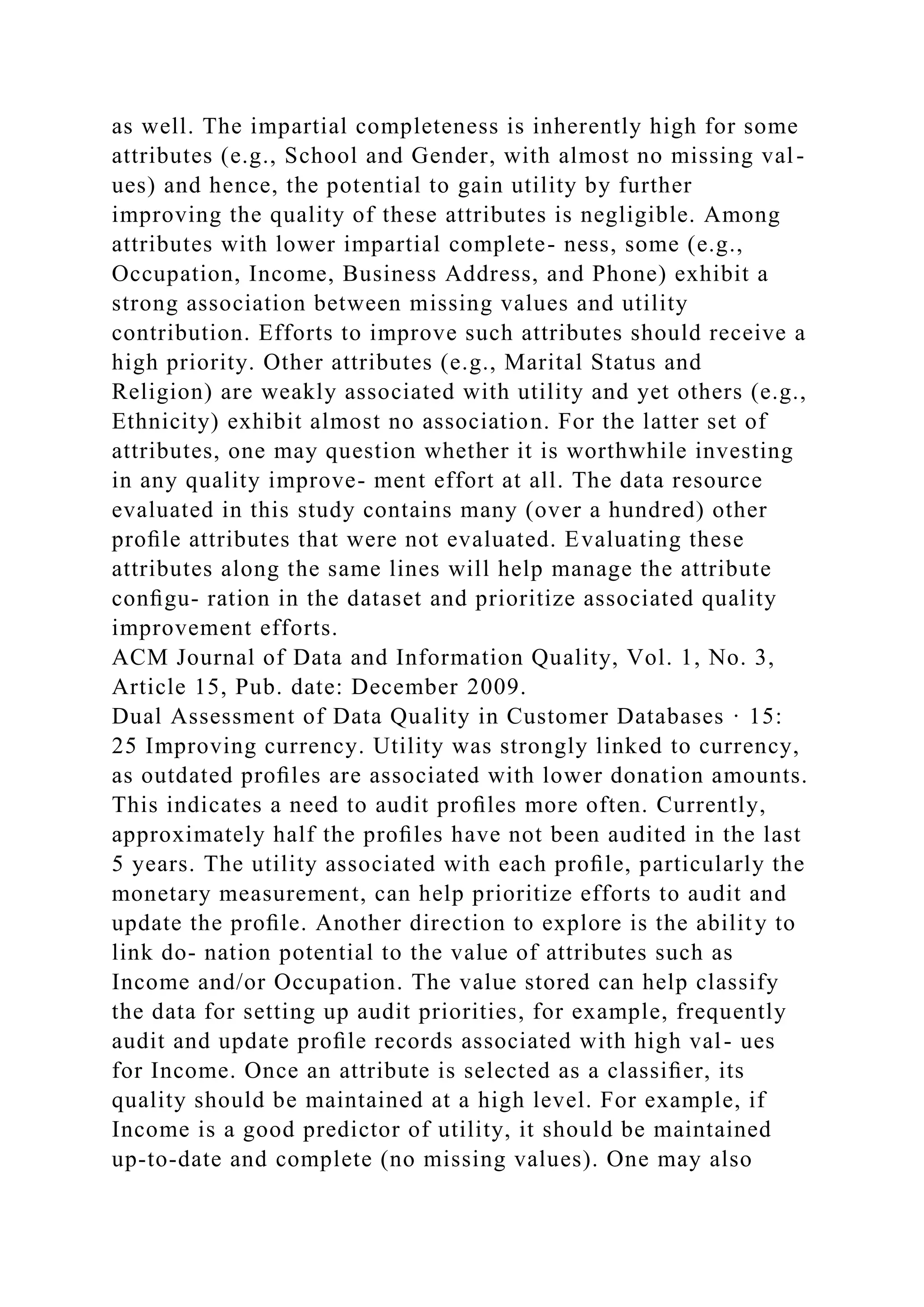 as well. The impartial completeness is inherently high for some
attributes (e.g., School and Gender, with almost no missing val-
ues) and hence, the potential to gain utility by further
improving the quality of these attributes is negligible. Among
attributes with lower impartial complete- ness, some (e.g.,
Occupation, Income, Business Address, and Phone) exhibit a
strong association between missing values and utility
contribution. Efforts to improve such attributes should receive a
high priority. Other attributes (e.g., Marital Status and
Religion) are weakly associated with utility and yet others (e.g.,
Ethnicity) exhibit almost no association. For the latter set of
attributes, one may question whether it is worthwhile investing
in any quality improve- ment effort at all. The data resource
evaluated in this study contains many (over a hundred) other
proﬁle attributes that were not evaluated. Evaluating these
attributes along the same lines will help manage the attribute
conﬁgu- ration in the dataset and prioritize associated quality
improvement efforts.
ACM Journal of Data and Information Quality, Vol. 1, No. 3,
Article 15, Pub. date: December 2009.
Dual Assessment of Data Quality in Customer Databases · 15:
25 Improving currency. Utility was strongly linked to currency,
as outdated proﬁles are associated with lower donation amounts.
This indicates a need to audit proﬁles more often. Currently,
approximately half the proﬁles have not been audited in the last
5 years. The utility associated with each proﬁle, particularly the
monetary measurement, can help prioritize efforts to audit and
update the proﬁle. Another direction to explore is the ability to
link do- nation potential to the value of attributes such as
Income and/or Occupation. The value stored can help classify
the data for setting up audit priorities, for example, frequently
audit and update proﬁle records associated with high val- ues
for Income. Once an attribute is selected as a classiﬁer, its
quality should be maintained at a high level. For example, if
Income is a good predictor of utility, it should be maintained
up-to-date and complete (no missing values). One may also
 
