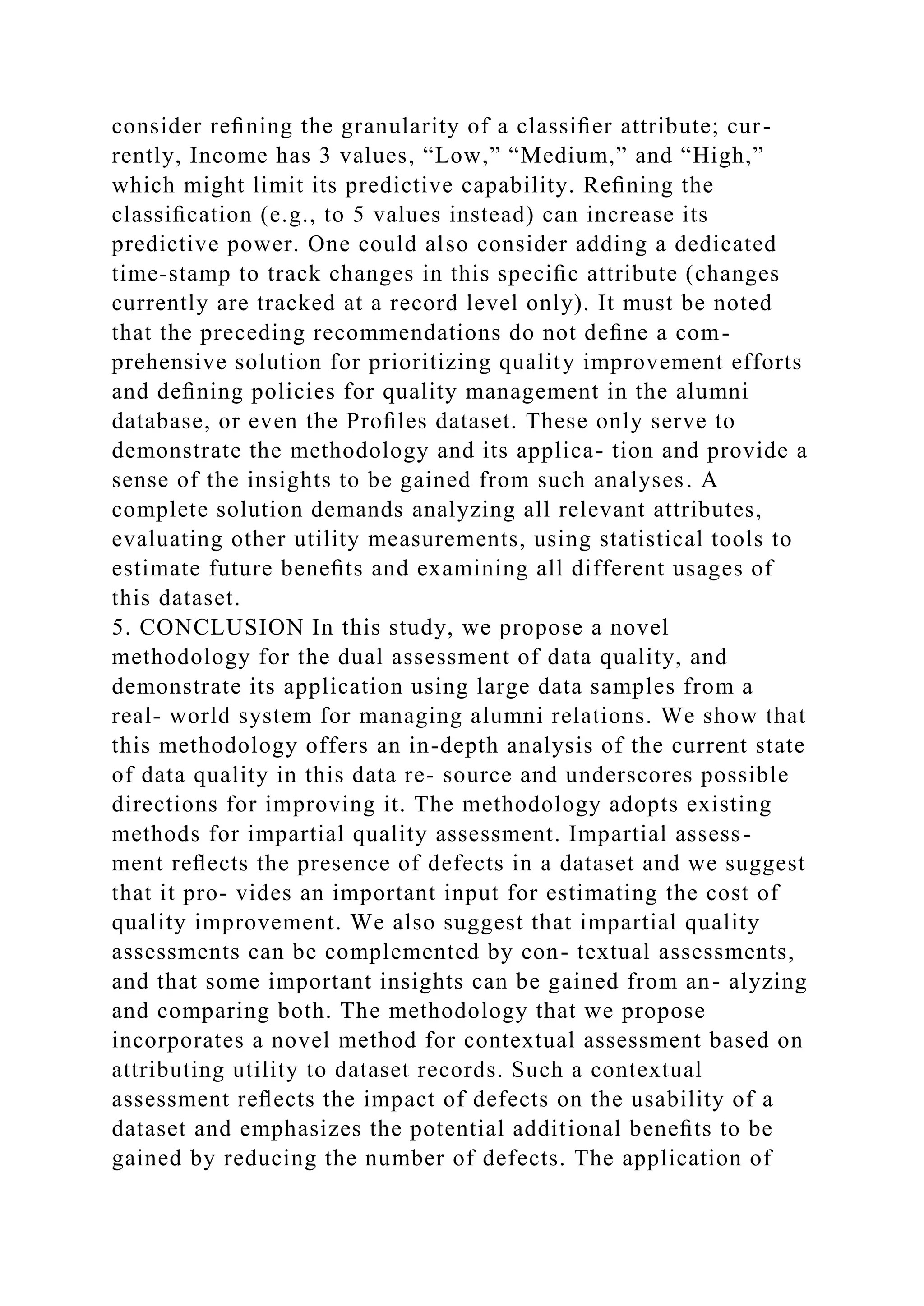 consider reﬁning the granularity of a classiﬁer attribute; cur-
rently, Income has 3 values, “Low,” “Medium,” and “High,”
which might limit its predictive capability. Reﬁning the
classiﬁcation (e.g., to 5 values instead) can increase its
predictive power. One could also consider adding a dedicated
time-stamp to track changes in this speciﬁc attribute (changes
currently are tracked at a record level only). It must be noted
that the preceding recommendations do not deﬁne a com-
prehensive solution for prioritizing quality improvement efforts
and deﬁning policies for quality management in the alumni
database, or even the Proﬁles dataset. These only serve to
demonstrate the methodology and its applica- tion and provide a
sense of the insights to be gained from such analyses. A
complete solution demands analyzing all relevant attributes,
evaluating other utility measurements, using statistical tools to
estimate future beneﬁts and examining all different usages of
this dataset.
5. CONCLUSION In this study, we propose a novel
methodology for the dual assessment of data quality, and
demonstrate its application using large data samples from a
real- world system for managing alumni relations. We show that
this methodology offers an in-depth analysis of the current state
of data quality in this data re- source and underscores possible
directions for improving it. The methodology adopts existing
methods for impartial quality assessment. Impartial assess-
ment reﬂects the presence of defects in a dataset and we suggest
that it pro- vides an important input for estimating the cost of
quality improvement. We also suggest that impartial quality
assessments can be complemented by con- textual assessments,
and that some important insights can be gained from an- alyzing
and comparing both. The methodology that we propose
incorporates a novel method for contextual assessment based on
attributing utility to dataset records. Such a contextual
assessment reﬂects the impact of defects on the usability of a
dataset and emphasizes the potential additional beneﬁts to be
gained by reducing the number of defects. The application of
 