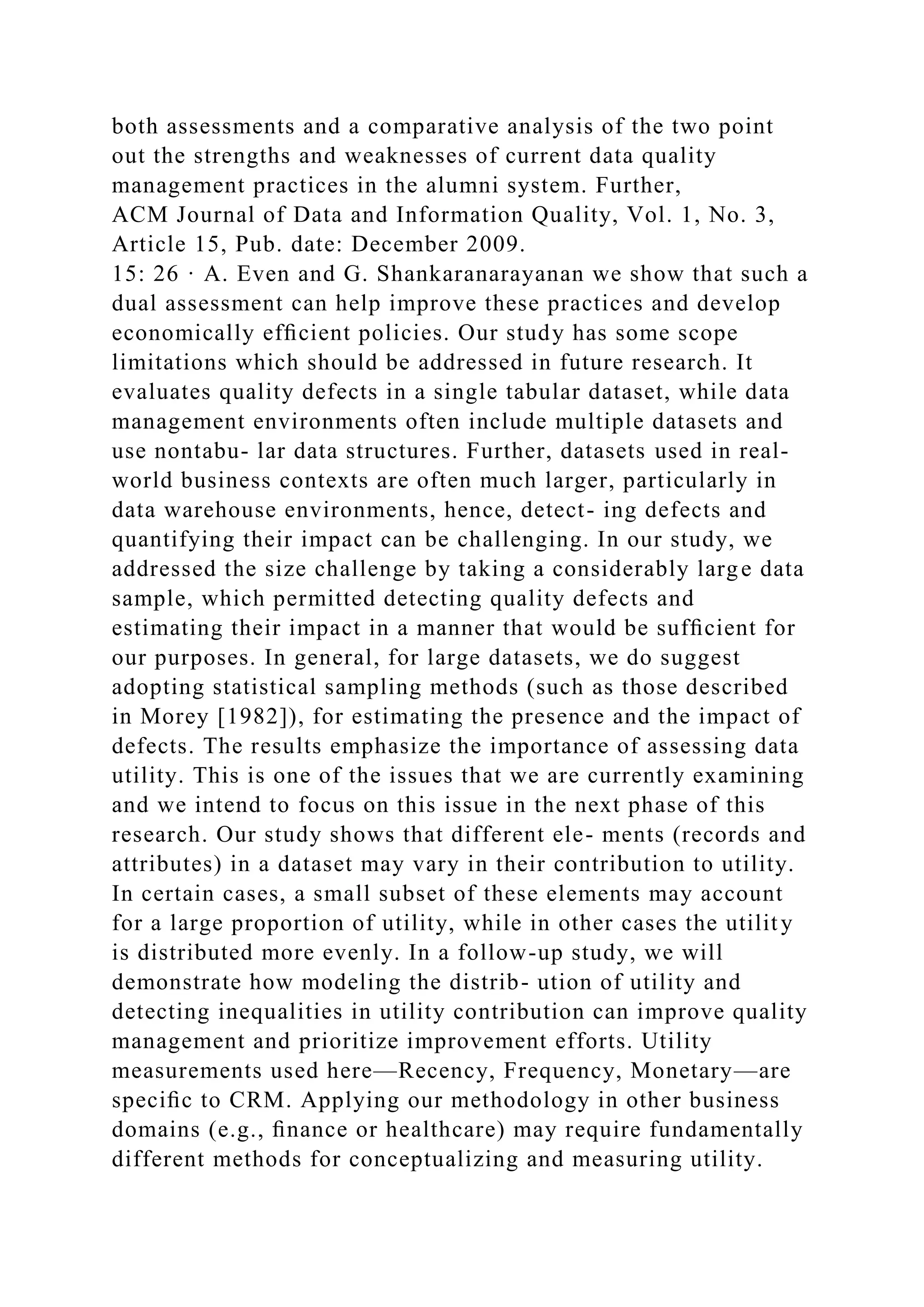both assessments and a comparative analysis of the two point
out the strengths and weaknesses of current data quality
management practices in the alumni system. Further,
ACM Journal of Data and Information Quality, Vol. 1, No. 3,
Article 15, Pub. date: December 2009.
15: 26 · A. Even and G. Shankaranarayanan we show that such a
dual assessment can help improve these practices and develop
economically efﬁcient policies. Our study has some scope
limitations which should be addressed in future research. It
evaluates quality defects in a single tabular dataset, while data
management environments often include multiple datasets and
use nontabu- lar data structures. Further, datasets used in real-
world business contexts are often much larger, particularly in
data warehouse environments, hence, detect- ing defects and
quantifying their impact can be challenging. In our study, we
addressed the size challenge by taking a considerably large data
sample, which permitted detecting quality defects and
estimating their impact in a manner that would be sufﬁcient for
our purposes. In general, for large datasets, we do suggest
adopting statistical sampling methods (such as those described
in Morey [1982]), for estimating the presence and the impact of
defects. The results emphasize the importance of assessing data
utility. This is one of the issues that we are currently examining
and we intend to focus on this issue in the next phase of this
research. Our study shows that different ele- ments (records and
attributes) in a dataset may vary in their contribution to utility.
In certain cases, a small subset of these elements may account
for a large proportion of utility, while in other cases the utility
is distributed more evenly. In a follow-up study, we will
demonstrate how modeling the distrib- ution of utility and
detecting inequalities in utility contribution can improve quality
management and prioritize improvement efforts. Utility
measurements used here—Recency, Frequency, Monetary—are
speciﬁc to CRM. Applying our methodology in other business
domains (e.g., ﬁnance or healthcare) may require fundamentally
different methods for conceptualizing and measuring utility.
 