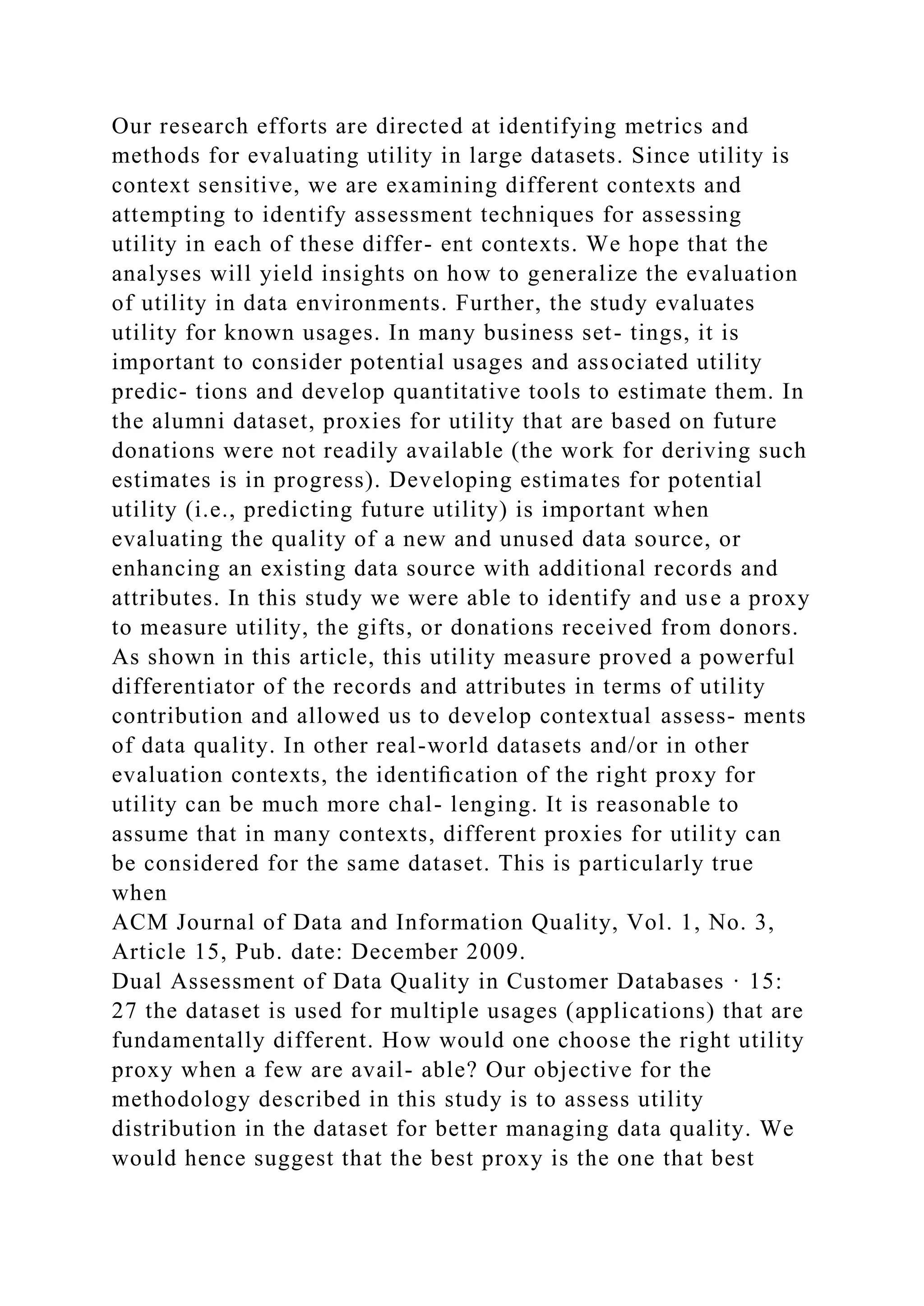 Our research efforts are directed at identifying metrics and
methods for evaluating utility in large datasets. Since utility is
context sensitive, we are examining different contexts and
attempting to identify assessment techniques for assessing
utility in each of these differ- ent contexts. We hope that the
analyses will yield insights on how to generalize the evaluation
of utility in data environments. Further, the study evaluates
utility for known usages. In many business set- tings, it is
important to consider potential usages and associated utility
predic- tions and develop quantitative tools to estimate them. In
the alumni dataset, proxies for utility that are based on future
donations were not readily available (the work for deriving such
estimates is in progress). Developing estimates for potential
utility (i.e., predicting future utility) is important when
evaluating the quality of a new and unused data source, or
enhancing an existing data source with additional records and
attributes. In this study we were able to identify and use a proxy
to measure utility, the gifts, or donations received from donors.
As shown in this article, this utility measure proved a powerful
differentiator of the records and attributes in terms of utility
contribution and allowed us to develop contextual assess- ments
of data quality. In other real-world datasets and/or in other
evaluation contexts, the identiﬁcation of the right proxy for
utility can be much more chal- lenging. It is reasonable to
assume that in many contexts, different proxies for utility can
be considered for the same dataset. This is particularly true
when
ACM Journal of Data and Information Quality, Vol. 1, No. 3,
Article 15, Pub. date: December 2009.
Dual Assessment of Data Quality in Customer Databases · 15:
27 the dataset is used for multiple usages (applications) that are
fundamentally different. How would one choose the right utility
proxy when a few are avail- able? Our objective for the
methodology described in this study is to assess utility
distribution in the dataset for better managing data quality. We
would hence suggest that the best proxy is the one that best
 