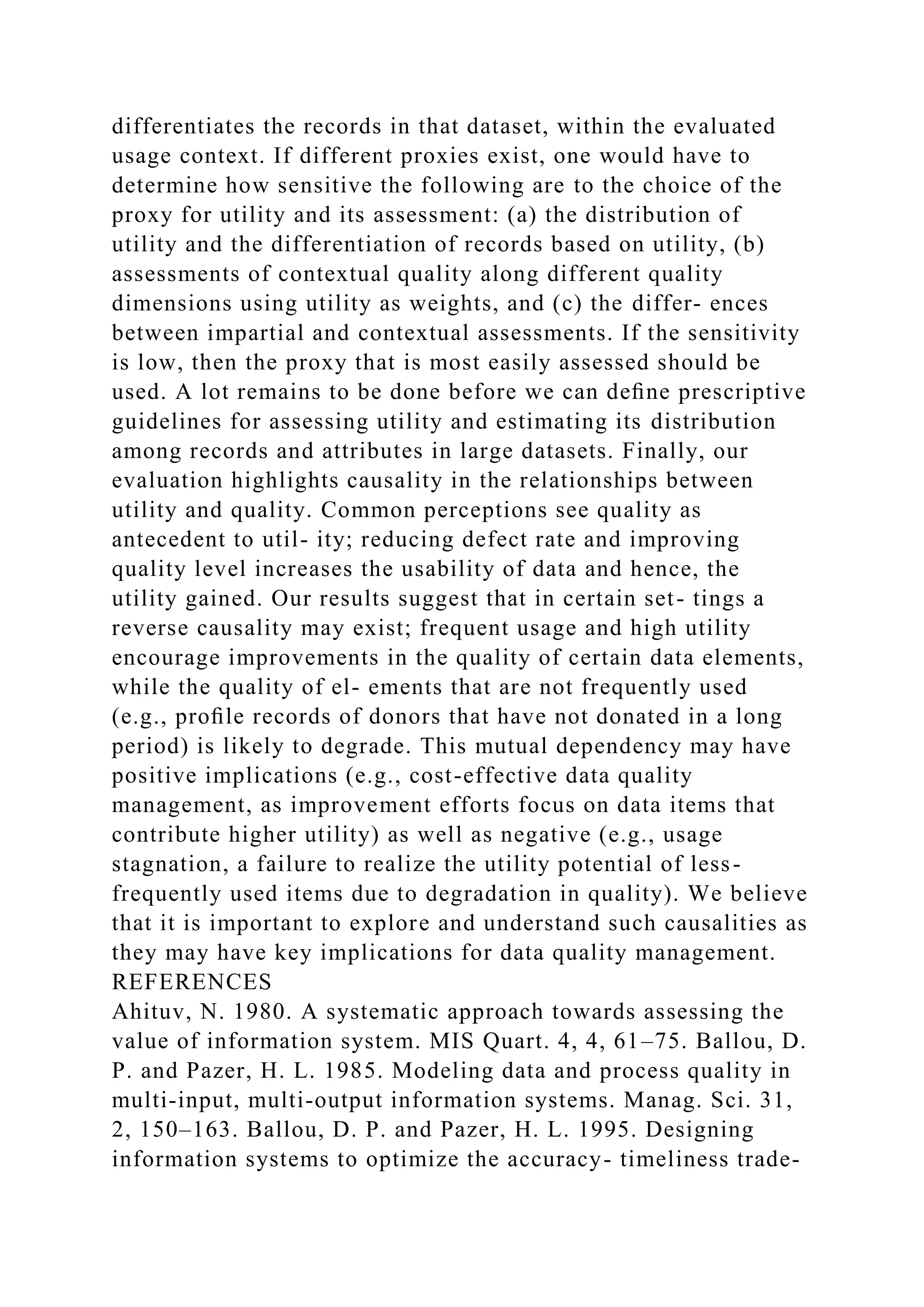 differentiates the records in that dataset, within the evaluated
usage context. If different proxies exist, one would have to
determine how sensitive the following are to the choice of the
proxy for utility and its assessment: (a) the distribution of
utility and the differentiation of records based on utility, (b)
assessments of contextual quality along different quality
dimensions using utility as weights, and (c) the differ- ences
between impartial and contextual assessments. If the sensitivity
is low, then the proxy that is most easily assessed should be
used. A lot remains to be done before we can deﬁne prescriptive
guidelines for assessing utility and estimating its distribution
among records and attributes in large datasets. Finally, our
evaluation highlights causality in the relationships between
utility and quality. Common perceptions see quality as
antecedent to util- ity; reducing defect rate and improving
quality level increases the usability of data and hence, the
utility gained. Our results suggest that in certain set- tings a
reverse causality may exist; frequent usage and high utility
encourage improvements in the quality of certain data elements,
while the quality of el- ements that are not frequently used
(e.g., proﬁle records of donors that have not donated in a long
period) is likely to degrade. This mutual dependency may have
positive implications (e.g., cost-effective data quality
management, as improvement efforts focus on data items that
contribute higher utility) as well as negative (e.g., usage
stagnation, a failure to realize the utility potential of less-
frequently used items due to degradation in quality). We believe
that it is important to explore and understand such causalities as
they may have key implications for data quality management.
REFERENCES
Ahituv, N. 1980. A systematic approach towards assessing the
value of information system. MIS Quart. 4, 4, 61–75. Ballou, D.
P. and Pazer, H. L. 1985. Modeling data and process quality in
multi-input, multi-output information systems. Manag. Sci. 31,
2, 150–163. Ballou, D. P. and Pazer, H. L. 1995. Designing
information systems to optimize the accuracy- timeliness trade-
 