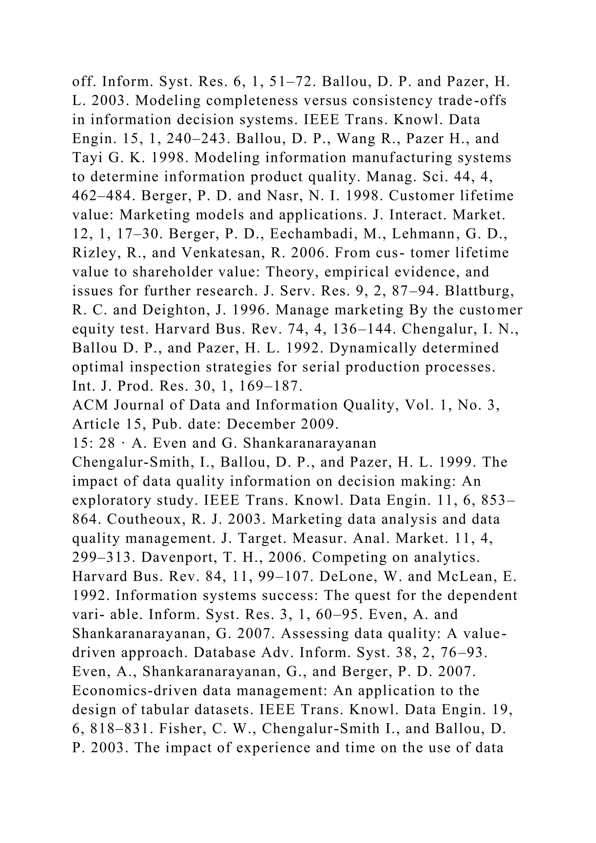 off. Inform. Syst. Res. 6, 1, 51–72. Ballou, D. P. and Pazer, H.
L. 2003. Modeling completeness versus consistency trade-offs
in information decision systems. IEEE Trans. Knowl. Data
Engin. 15, 1, 240–243. Ballou, D. P., Wang R., Pazer H., and
Tayi G. K. 1998. Modeling information manufacturing systems
to determine information product quality. Manag. Sci. 44, 4,
462–484. Berger, P. D. and Nasr, N. I. 1998. Customer lifetime
value: Marketing models and applications. J. Interact. Market.
12, 1, 17–30. Berger, P. D., Eechambadi, M., Lehmann, G. D.,
Rizley, R., and Venkatesan, R. 2006. From cus- tomer lifetime
value to shareholder value: Theory, empirical evidence, and
issues for further research. J. Serv. Res. 9, 2, 87–94. Blattburg,
R. C. and Deighton, J. 1996. Manage marketing By the customer
equity test. Harvard Bus. Rev. 74, 4, 136–144. Chengalur, I. N.,
Ballou D. P., and Pazer, H. L. 1992. Dynamically determined
optimal inspection strategies for serial production processes.
Int. J. Prod. Res. 30, 1, 169–187.
ACM Journal of Data and Information Quality, Vol. 1, No. 3,
Article 15, Pub. date: December 2009.
15: 28 · A. Even and G. Shankaranarayanan
Chengalur-Smith, I., Ballou, D. P., and Pazer, H. L. 1999. The
impact of data quality information on decision making: An
exploratory study. IEEE Trans. Knowl. Data Engin. 11, 6, 853–
864. Coutheoux, R. J. 2003. Marketing data analysis and data
quality management. J. Target. Measur. Anal. Market. 11, 4,
299–313. Davenport, T. H., 2006. Competing on analytics.
Harvard Bus. Rev. 84, 11, 99–107. DeLone, W. and McLean, E.
1992. Information systems success: The quest for the dependent
vari- able. Inform. Syst. Res. 3, 1, 60–95. Even, A. and
Shankaranarayanan, G. 2007. Assessing data quality: A value-
driven approach. Database Adv. Inform. Syst. 38, 2, 76–93.
Even, A., Shankaranarayanan, G., and Berger, P. D. 2007.
Economics-driven data management: An application to the
design of tabular datasets. IEEE Trans. Knowl. Data Engin. 19,
6, 818–831. Fisher, C. W., Chengalur-Smith I., and Ballou, D.
P. 2003. The impact of experience and time on the use of data
 