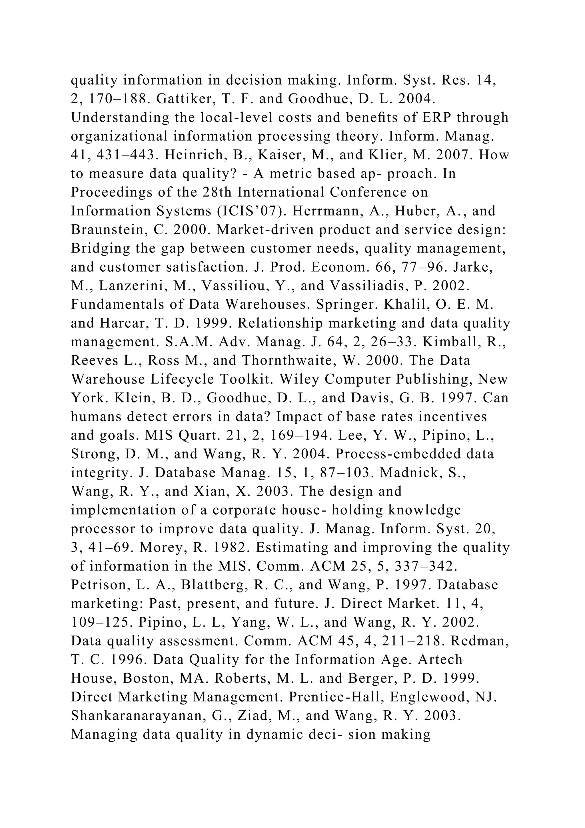 quality information in decision making. Inform. Syst. Res. 14,
2, 170–188. Gattiker, T. F. and Goodhue, D. L. 2004.
Understanding the local-level costs and beneﬁts of ERP through
organizational information processing theory. Inform. Manag.
41, 431–443. Heinrich, B., Kaiser, M., and Klier, M. 2007. How
to measure data quality? - A metric based ap- proach. In
Proceedings of the 28th International Conference on
Information Systems (ICIS’07). Herrmann, A., Huber, A., and
Braunstein, C. 2000. Market-driven product and service design:
Bridging the gap between customer needs, quality management,
and customer satisfaction. J. Prod. Econom. 66, 77–96. Jarke,
M., Lanzerini, M., Vassiliou, Y., and Vassiliadis, P. 2002.
Fundamentals of Data Warehouses. Springer. Khalil, O. E. M.
and Harcar, T. D. 1999. Relationship marketing and data quality
management. S.A.M. Adv. Manag. J. 64, 2, 26–33. Kimball, R.,
Reeves L., Ross M., and Thornthwaite, W. 2000. The Data
Warehouse Lifecycle Toolkit. Wiley Computer Publishing, New
York. Klein, B. D., Goodhue, D. L., and Davis, G. B. 1997. Can
humans detect errors in data? Impact of base rates incentives
and goals. MIS Quart. 21, 2, 169–194. Lee, Y. W., Pipino, L.,
Strong, D. M., and Wang, R. Y. 2004. Process-embedded data
integrity. J. Database Manag. 15, 1, 87–103. Madnick, S.,
Wang, R. Y., and Xian, X. 2003. The design and
implementation of a corporate house- holding knowledge
processor to improve data quality. J. Manag. Inform. Syst. 20,
3, 41–69. Morey, R. 1982. Estimating and improving the quality
of information in the MIS. Comm. ACM 25, 5, 337–342.
Petrison, L. A., Blattberg, R. C., and Wang, P. 1997. Database
marketing: Past, present, and future. J. Direct Market. 11, 4,
109–125. Pipino, L. L, Yang, W. L., and Wang, R. Y. 2002.
Data quality assessment. Comm. ACM 45, 4, 211–218. Redman,
T. C. 1996. Data Quality for the Information Age. Artech
House, Boston, MA. Roberts, M. L. and Berger, P. D. 1999.
Direct Marketing Management. Prentice-Hall, Englewood, NJ.
Shankaranarayanan, G., Ziad, M., and Wang, R. Y. 2003.
Managing data quality in dynamic deci- sion making
 
