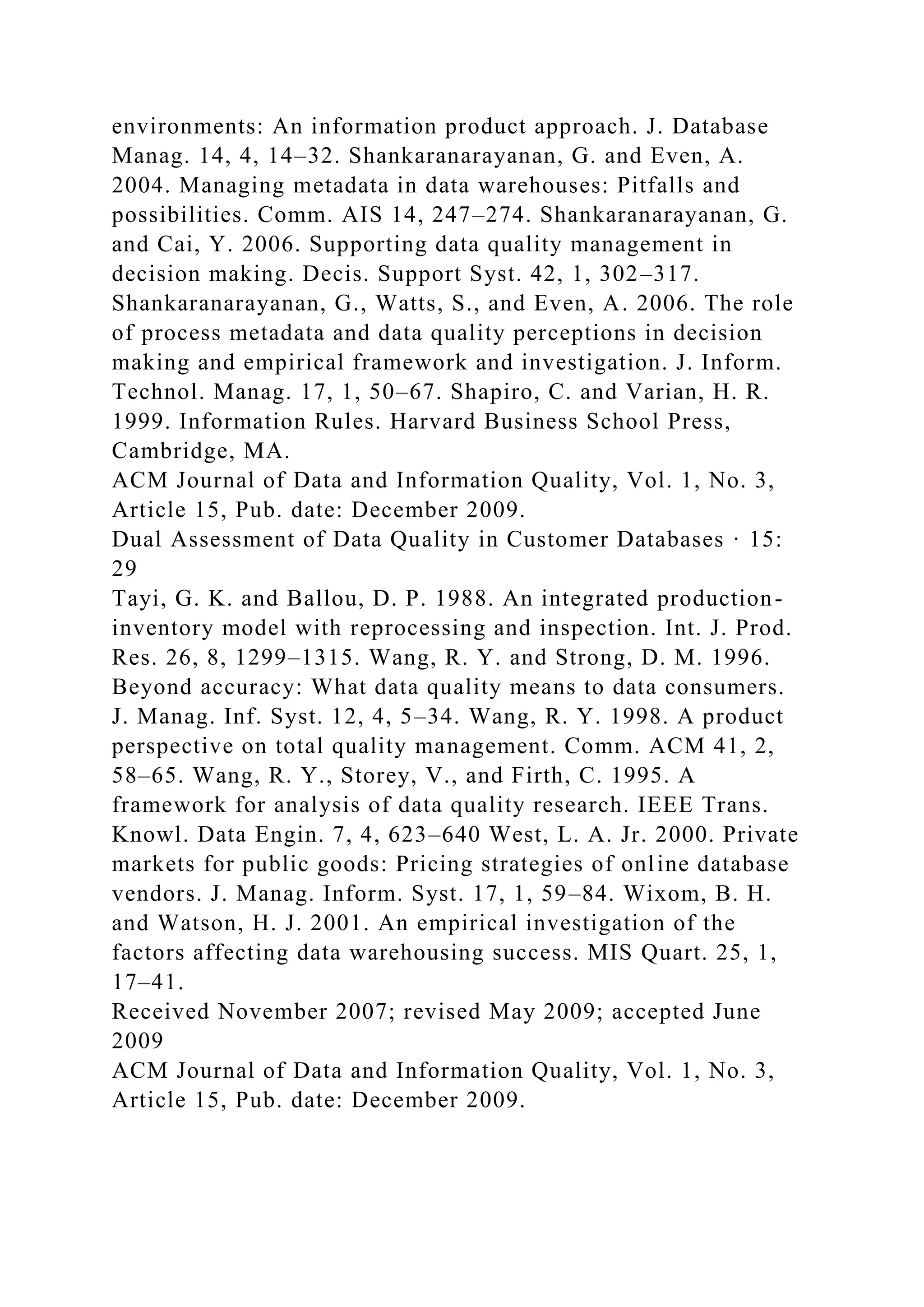 environments: An information product approach. J. Database
Manag. 14, 4, 14–32. Shankaranarayanan, G. and Even, A.
2004. Managing metadata in data warehouses: Pitfalls and
possibilities. Comm. AIS 14, 247–274. Shankaranarayanan, G.
and Cai, Y. 2006. Supporting data quality management in
decision making. Decis. Support Syst. 42, 1, 302–317.
Shankaranarayanan, G., Watts, S., and Even, A. 2006. The role
of process metadata and data quality perceptions in decision
making and empirical framework and investigation. J. Inform.
Technol. Manag. 17, 1, 50–67. Shapiro, C. and Varian, H. R.
1999. Information Rules. Harvard Business School Press,
Cambridge, MA.
ACM Journal of Data and Information Quality, Vol. 1, No. 3,
Article 15, Pub. date: December 2009.
Dual Assessment of Data Quality in Customer Databases · 15:
29
Tayi, G. K. and Ballou, D. P. 1988. An integrated production-
inventory model with reprocessing and inspection. Int. J. Prod.
Res. 26, 8, 1299–1315. Wang, R. Y. and Strong, D. M. 1996.
Beyond accuracy: What data quality means to data consumers.
J. Manag. Inf. Syst. 12, 4, 5–34. Wang, R. Y. 1998. A product
perspective on total quality management. Comm. ACM 41, 2,
58–65. Wang, R. Y., Storey, V., and Firth, C. 1995. A
framework for analysis of data quality research. IEEE Trans.
Knowl. Data Engin. 7, 4, 623–640 West, L. A. Jr. 2000. Private
markets for public goods: Pricing strategies of online database
vendors. J. Manag. Inform. Syst. 17, 1, 59–84. Wixom, B. H.
and Watson, H. J. 2001. An empirical investigation of the
factors affecting data warehousing success. MIS Quart. 25, 1,
17–41.
Received November 2007; revised May 2009; accepted June
2009
ACM Journal of Data and Information Quality, Vol. 1, No. 3,
Article 15, Pub. date: December 2009.
 