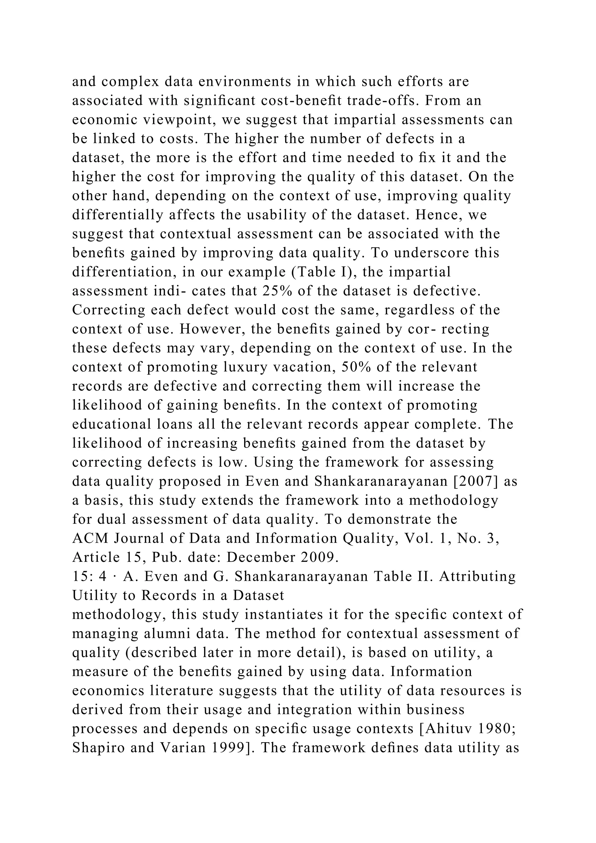 and complex data environments in which such efforts are
associated with signiﬁcant cost-beneﬁt trade-offs. From an
economic viewpoint, we suggest that impartial assessments can
be linked to costs. The higher the number of defects in a
dataset, the more is the effort and time needed to ﬁx it and the
higher the cost for improving the quality of this dataset. On the
other hand, depending on the context of use, improving quality
differentially affects the usability of the dataset. Hence, we
suggest that contextual assessment can be associated with the
beneﬁts gained by improving data quality. To underscore this
differentiation, in our example (Table I), the impartial
assessment indi- cates that 25% of the dataset is defective.
Correcting each defect would cost the same, regardless of the
context of use. However, the beneﬁts gained by cor- recting
these defects may vary, depending on the context of use. In the
context of promoting luxury vacation, 50% of the relevant
records are defective and correcting them will increase the
likelihood of gaining beneﬁts. In the context of promoting
educational loans all the relevant records appear complete. The
likelihood of increasing beneﬁts gained from the dataset by
correcting defects is low. Using the framework for assessing
data quality proposed in Even and Shankaranarayanan [2007] as
a basis, this study extends the framework into a methodology
for dual assessment of data quality. To demonstrate the
ACM Journal of Data and Information Quality, Vol. 1, No. 3,
Article 15, Pub. date: December 2009.
15: 4 · A. Even and G. Shankaranarayanan Table II. Attributing
Utility to Records in a Dataset
methodology, this study instantiates it for the speciﬁc context of
managing alumni data. The method for contextual assessment of
quality (described later in more detail), is based on utility, a
measure of the beneﬁts gained by using data. Information
economics literature suggests that the utility of data resources is
derived from their usage and integration within business
processes and depends on speciﬁc usage contexts [Ahituv 1980;
Shapiro and Varian 1999]. The framework deﬁnes data utility as
 
