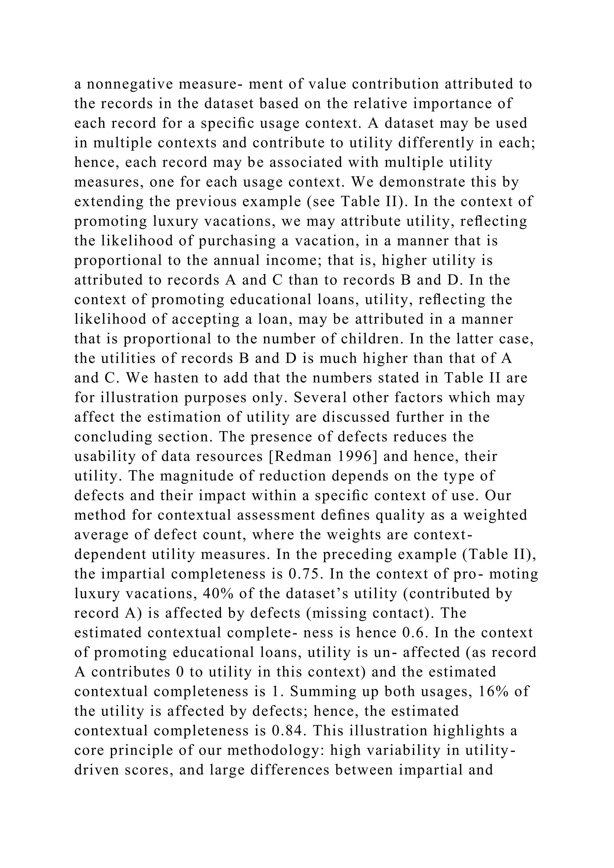 a nonnegative measure- ment of value contribution attributed to
the records in the dataset based on the relative importance of
each record for a speciﬁc usage context. A dataset may be used
in multiple contexts and contribute to utility differently in each;
hence, each record may be associated with multiple utility
measures, one for each usage context. We demonstrate this by
extending the previous example (see Table II). In the context of
promoting luxury vacations, we may attribute utility, reﬂecting
the likelihood of purchasing a vacation, in a manner that is
proportional to the annual income; that is, higher utility is
attributed to records A and C than to records B and D. In the
context of promoting educational loans, utility, reﬂecting the
likelihood of accepting a loan, may be attributed in a manner
that is proportional to the number of children. In the latter case,
the utilities of records B and D is much higher than that of A
and C. We hasten to add that the numbers stated in Table II are
for illustration purposes only. Several other factors which may
affect the estimation of utility are discussed further in the
concluding section. The presence of defects reduces the
usability of data resources [Redman 1996] and hence, their
utility. The magnitude of reduction depends on the type of
defects and their impact within a speciﬁc context of use. Our
method for contextual assessment deﬁnes quality as a weighted
average of defect count, where the weights are context-
dependent utility measures. In the preceding example (Table II),
the impartial completeness is 0.75. In the context of pro- moting
luxury vacations, 40% of the dataset’s utility (contributed by
record A) is affected by defects (missing contact). The
estimated contextual complete- ness is hence 0.6. In the context
of promoting educational loans, utility is un- affected (as record
A contributes 0 to utility in this context) and the estimated
contextual completeness is 1. Summing up both usages, 16% of
the utility is affected by defects; hence, the estimated
contextual completeness is 0.84. This illustration highlights a
core principle of our methodology: high variability in utility-
driven scores, and large differences between impartial and
 