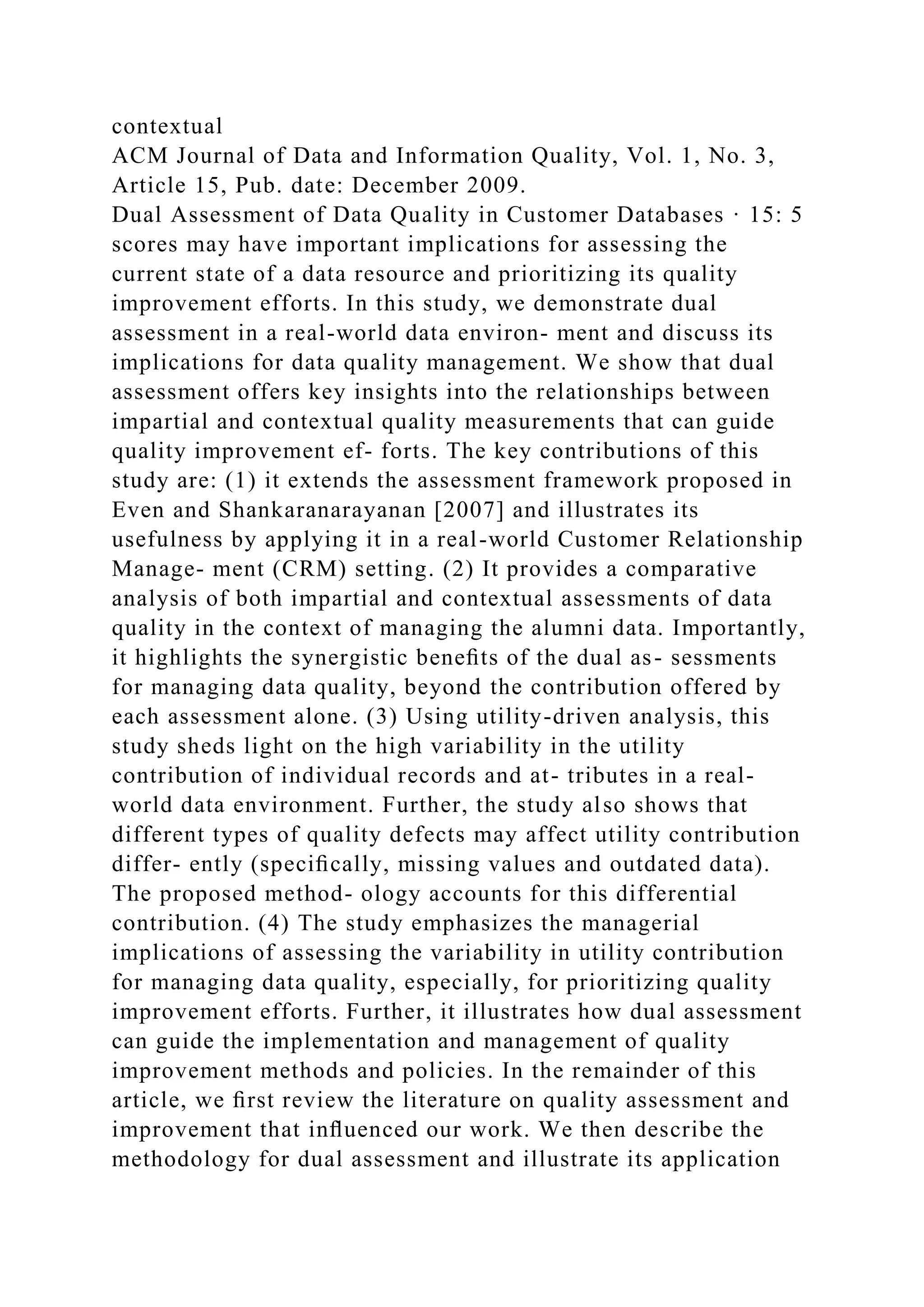 contextual
ACM Journal of Data and Information Quality, Vol. 1, No. 3,
Article 15, Pub. date: December 2009.
Dual Assessment of Data Quality in Customer Databases · 15: 5
scores may have important implications for assessing the
current state of a data resource and prioritizing its quality
improvement efforts. In this study, we demonstrate dual
assessment in a real-world data environ- ment and discuss its
implications for data quality management. We show that dual
assessment offers key insights into the relationships between
impartial and contextual quality measurements that can guide
quality improvement ef- forts. The key contributions of this
study are: (1) it extends the assessment framework proposed in
Even and Shankaranarayanan [2007] and illustrates its
usefulness by applying it in a real-world Customer Relationship
Manage- ment (CRM) setting. (2) It provides a comparative
analysis of both impartial and contextual assessments of data
quality in the context of managing the alumni data. Importantly,
it highlights the synergistic beneﬁts of the dual as- sessments
for managing data quality, beyond the contribution offered by
each assessment alone. (3) Using utility-driven analysis, this
study sheds light on the high variability in the utility
contribution of individual records and at- tributes in a real-
world data environment. Further, the study also shows that
different types of quality defects may affect utility contribution
differ- ently (speciﬁcally, missing values and outdated data).
The proposed method- ology accounts for this differential
contribution. (4) The study emphasizes the managerial
implications of assessing the variability in utility contribution
for managing data quality, especially, for prioritizing quality
improvement efforts. Further, it illustrates how dual assessment
can guide the implementation and management of quality
improvement methods and policies. In the remainder of this
article, we ﬁrst review the literature on quality assessment and
improvement that inﬂuenced our work. We then describe the
methodology for dual assessment and illustrate its application
 