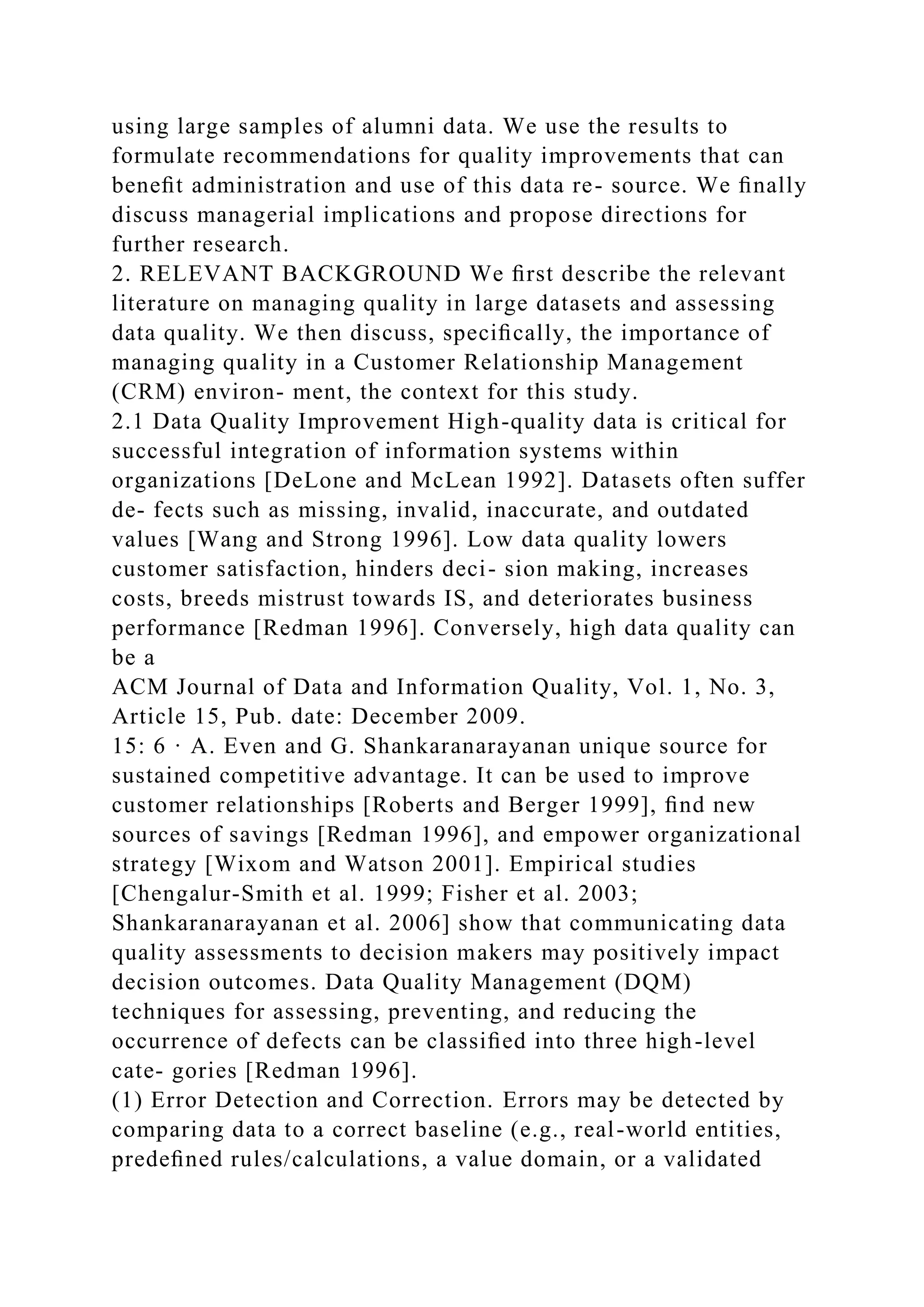 using large samples of alumni data. We use the results to
formulate recommendations for quality improvements that can
beneﬁt administration and use of this data re- source. We ﬁnally
discuss managerial implications and propose directions for
further research.
2. RELEVANT BACKGROUND We ﬁrst describe the relevant
literature on managing quality in large datasets and assessing
data quality. We then discuss, speciﬁcally, the importance of
managing quality in a Customer Relationship Management
(CRM) environ- ment, the context for this study.
2.1 Data Quality Improvement High-quality data is critical for
successful integration of information systems within
organizations [DeLone and McLean 1992]. Datasets often suffer
de- fects such as missing, invalid, inaccurate, and outdated
values [Wang and Strong 1996]. Low data quality lowers
customer satisfaction, hinders deci- sion making, increases
costs, breeds mistrust towards IS, and deteriorates business
performance [Redman 1996]. Conversely, high data quality can
be a
ACM Journal of Data and Information Quality, Vol. 1, No. 3,
Article 15, Pub. date: December 2009.
15: 6 · A. Even and G. Shankaranarayanan unique source for
sustained competitive advantage. It can be used to improve
customer relationships [Roberts and Berger 1999], ﬁnd new
sources of savings [Redman 1996], and empower organizational
strategy [Wixom and Watson 2001]. Empirical studies
[Chengalur-Smith et al. 1999; Fisher et al. 2003;
Shankaranarayanan et al. 2006] show that communicating data
quality assessments to decision makers may positively impact
decision outcomes. Data Quality Management (DQM)
techniques for assessing, preventing, and reducing the
occurrence of defects can be classiﬁed into three high-level
cate- gories [Redman 1996].
(1) Error Detection and Correction. Errors may be detected by
comparing data to a correct baseline (e.g., real-world entities,
predeﬁned rules/calculations, a value domain, or a validated
 