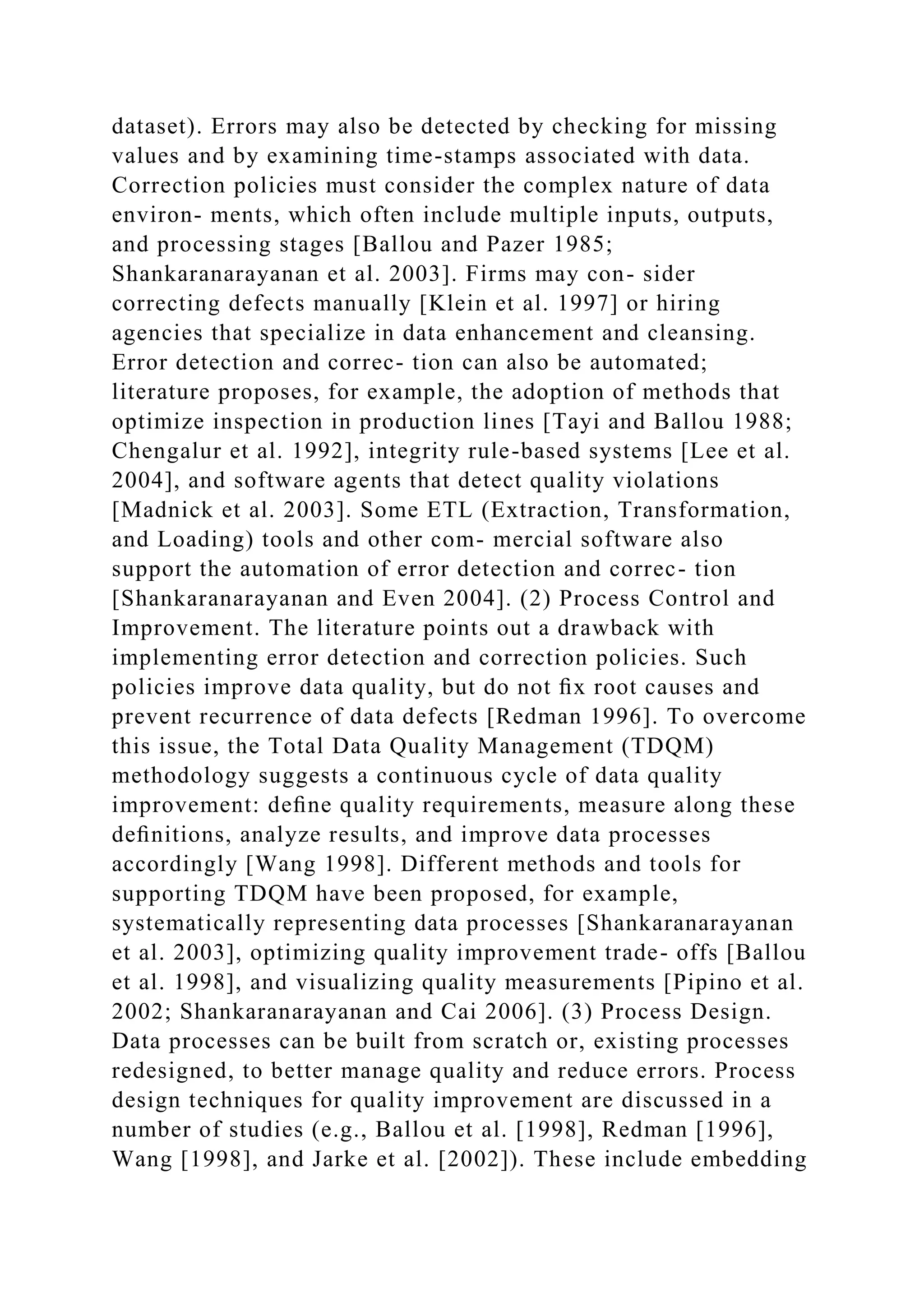 dataset). Errors may also be detected by checking for missing
values and by examining time-stamps associated with data.
Correction policies must consider the complex nature of data
environ- ments, which often include multiple inputs, outputs,
and processing stages [Ballou and Pazer 1985;
Shankaranarayanan et al. 2003]. Firms may con- sider
correcting defects manually [Klein et al. 1997] or hiring
agencies that specialize in data enhancement and cleansing.
Error detection and correc- tion can also be automated;
literature proposes, for example, the adoption of methods that
optimize inspection in production lines [Tayi and Ballou 1988;
Chengalur et al. 1992], integrity rule-based systems [Lee et al.
2004], and software agents that detect quality violations
[Madnick et al. 2003]. Some ETL (Extraction, Transformation,
and Loading) tools and other com- mercial software also
support the automation of error detection and correc- tion
[Shankaranarayanan and Even 2004]. (2) Process Control and
Improvement. The literature points out a drawback with
implementing error detection and correction policies. Such
policies improve data quality, but do not ﬁx root causes and
prevent recurrence of data defects [Redman 1996]. To overcome
this issue, the Total Data Quality Management (TDQM)
methodology suggests a continuous cycle of data quality
improvement: deﬁne quality requirements, measure along these
deﬁnitions, analyze results, and improve data processes
accordingly [Wang 1998]. Different methods and tools for
supporting TDQM have been proposed, for example,
systematically representing data processes [Shankaranarayanan
et al. 2003], optimizing quality improvement trade- offs [Ballou
et al. 1998], and visualizing quality measurements [Pipino et al.
2002; Shankaranarayanan and Cai 2006]. (3) Process Design.
Data processes can be built from scratch or, existing processes
redesigned, to better manage quality and reduce errors. Process
design techniques for quality improvement are discussed in a
number of studies (e.g., Ballou et al. [1998], Redman [1996],
Wang [1998], and Jarke et al. [2002]). These include embedding
 