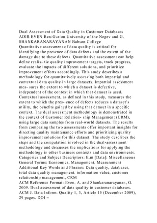 Dual Assessment of Data Quality in Customer Databases
ADIR EVEN Ben-Gurion University of the Negev and G.
SHANKARANARAYANAN Babson College
Quantitative assessment of data quality is critical for
identifying the presence of data defects and the extent of the
damage due to these defects. Quantitative assessment can help
deﬁne realis- tic quality improvement targets, track progress,
evaluate the impacts of different solutions, and prioritize
improvement efforts accordingly. This study describes a
methodology for quantitatively assessing both impartial and
contextual data quality in large datasets. Impartial assessment
mea- sures the extent to which a dataset is defective,
independent of the context in which that dataset is used.
Contextual assessment, as deﬁned in this study, measures the
extent to which the pres- ence of defects reduces a dataset’s
utility, the beneﬁts gained by using that dataset in a speciﬁc
context. The dual assessment methodology is demonstrated in
the context of Customer Relation- ship Management (CRM),
using large data samples from real-world datasets. The results
from comparing the two assessments offer important insights for
directing quality maintenance efforts and prioritizing quality
improvement solutions for this dataset. The study describes the
steps and the computation involved in the dual-assessment
methodology and discusses the implications for applying the
methodology in other business contexts and data environments.
Categories and Subject Descriptors: E.m [Data]: Miscellaneous
General Terms: Economics, Management, Measurement
Additional Key Words and Phrases: Data quality, databases,
total data quality management, information value, customer
relationship management, CRM
ACM Reference Format: Even, A. and Shankaranarayanan, G.
2009. Dual assessment of data quality in customer databases.
ACM J. Data Inform. Quality 1, 3, Article 15 (December 2009),
29 pages. DOI =
 