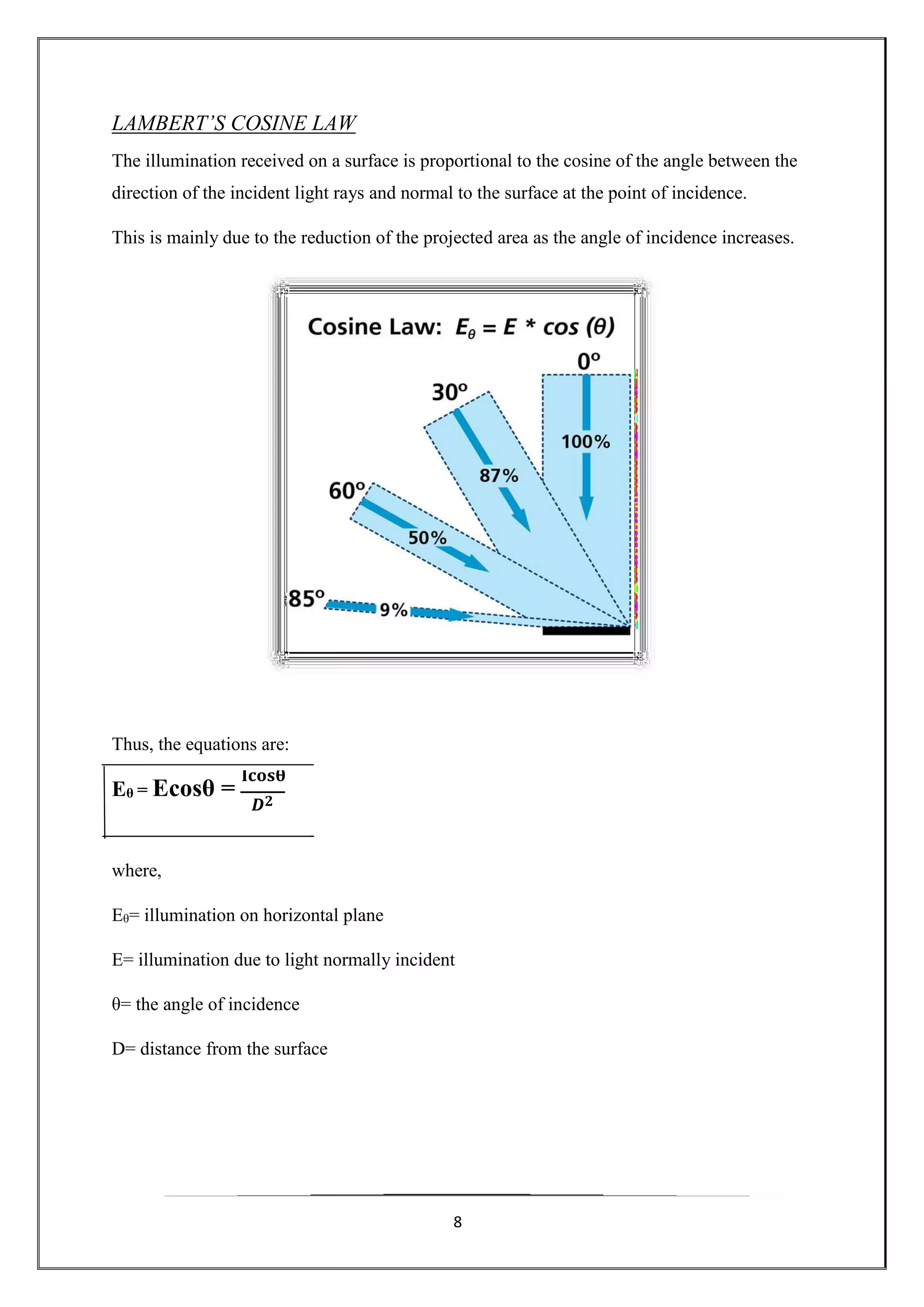 8
𝑫 𝟐
Eθ = Ecosθ =
𝐈𝐜𝐨𝐬𝛉
LAMBERT’S COSINE LAW
The illumination received on a surface is proportional to the cosine of the angle between the
direction of the incident light rays and normal to the surface at the point of incidence.
This is mainly due to the reduction of the projected area as the angle of incidence increases.
Thus, the equations are:
where,
Eθ= illumination on horizontal plane
E= illumination due to light normally incident
θ= the angle of incidence
D= distance from the surface
 