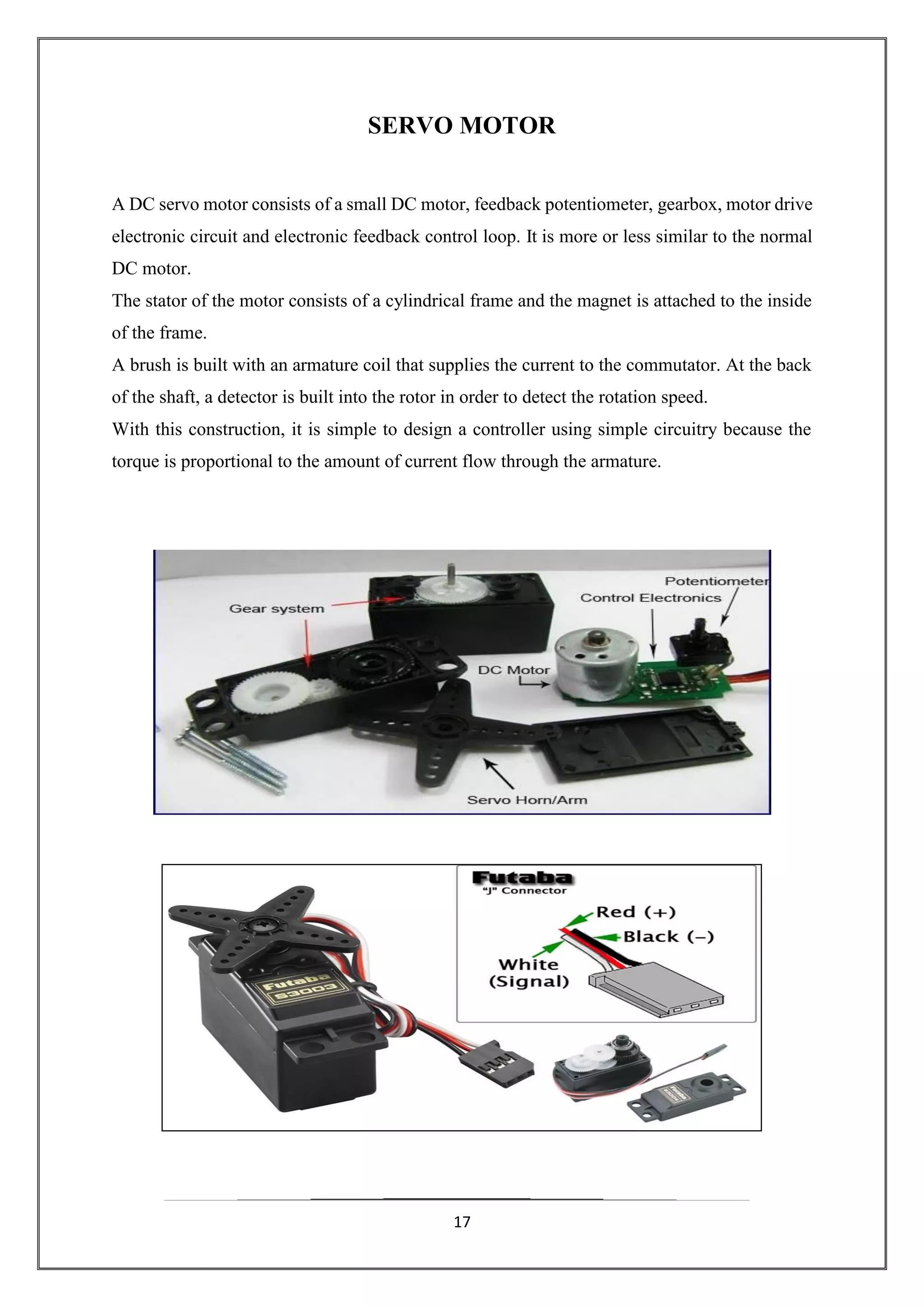 17
SERVO MOTOR
A DC servo motor consists of a small DC motor, feedback potentiometer, gearbox, motor drive
electronic circuit and electronic feedback control loop. It is more or less similar to the normal
DC motor.
The stator of the motor consists of a cylindrical frame and the magnet is attached to the inside
of the frame.
A brush is built with an armature coil that supplies the current to the commutator. At the back
of the shaft, a detector is built into the rotor in order to detect the rotation speed.
With this construction, it is simple to design a controller using simple circuitry because the
torque is proportional to the amount of current flow through the armature.
 